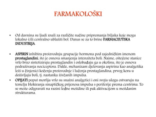 FARMAKOLOŠKI
• Od davnina su ljudi znali za različite načine pripremanja biljaka koje mogu
lokalno i/ili centralno ublažiti bol. Danas se za to brine FARMACEUTSKA
INDUSTRIJA.
• ASPIRIN inhibira proizvodnju grupacije hormona pod zajedničkim imenom
prostaglandini, što je osnova smanjenja intenziteta boli. Naime, oštećene stanice
vrlo brzo sintetiziraju prostaglandin i oslobađaju ga u okolinu, što je osnova
podraživanja nociceptora. Dakle, mehanizam djelovanja aspirina kao analgetika
leži u činjenici kočenja proizvodnje i lučenja prostaglandina, prvog kora u
doživljaju boli, tj. nastanka živčanih impulsa.
• OPIJATI poput morfija vrlo su snažni analgetici i oni svoju ulogu ostvaruju na
temelju blokiranja sinaptičkog prijenosa impulsa s periferije prema centrima. To
se može odigravati na razini leđne moždine ili pak aktivacijom u moždanim
strukturama.
 