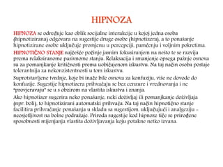 HIPNOZA
HIPNOZA se određuje kao oblik socijalne interakcije u kojoj jedna osoba
(hipnotizirana) odgovara na sugestije druge osobe (hipnotizera), a to ponašanje
hipnotizirane osobe uključuje promjenu u percepciji, pamćenju i voljnim pokretima.
HIPNOTIČNO STANJE najčešće počinje jasnim fokusiranjem na nešto te se razvija
prema relaksiranome pasivnome stanju. Relaksacija i smanjenje opsega pažnje osnova
su za pomanjkanje kritičnosti prema uobičajenom iskustvu. Na taj način osoba postaje
tolerantnija za nekonzistentnosti u tom iskustvu.
Suprotstavljene tvrdnje, koje bi inače bile osnova za konfuziju, više ne dovode do
konfuzije. Sugestije hipnotizera prihvaćaju se bez cenzure i vrednovanja i ne
“provjeravaju” se u s obzirom na vlastita iskustva i znanja.
Ako hipnotizer sugerira neko ponašanje, neki doživljaj ili pomanjkanje doživljaja
(npr. boli), to hipnotizirani automatski prihvaća. Na taj način hipnotično stanje
facilitira prihvaćanje ponašanja u skladu sa sugestijom, uključujući i analgeziju -
neosjetljivost na bolne podražaje. Priroda sugestije kod hipnoze tiče se prirođene
sposobnosti mijenjanja vlastita doživljavanja koju potakne netko izvana.
 