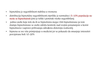 • hipnotična je sugestibilnost stabilna u vremenu
• distribucija hipnotične sugestibilnosti otprilike je normalna i 5-10% populacije ne
može se hipnotizirati (isto je toliki i postotak visoko sugestibilan)
• jedino osobe koje žele da ih se hipnotizira mogu i biti hipnotizirane (u tom
slučaju hipnotizirane se osobe odriču kontrole nad svojim ponašanjem u korist
hipnotizera i zapravo prihvaćaju određenu distorziju realnosti)
• hipnoza se sve više primjenjuje u medicini jer se pokazalo da smanjuje intenzitet
percipirane boli 10-20%
 