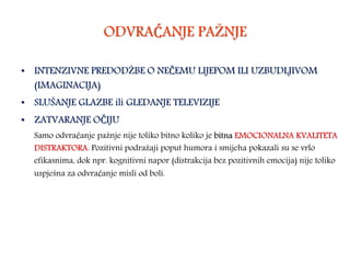 ODVRAĆANJE PAŽNJE
• INTENZIVNE PREDODŽBE O NEČEMU LIJEPOM ILI UZBUDLJIVOM
(IMAGINACIJA)
• SLUŠANJE GLAZBE ili GLEDANJE TELEVIZIJE
• ZATVARANJE OČIJU
Samo odvraćanje pažnje nije toliko bitno koliko je bitna EMOCIONALNA KVALITETA
DISTRAKTORA. Pozitivni podražaji poput humora i smijeha pokazali su se vrlo
efikasnima, dok npr. kognitivni napor (distrakcija bez pozitivnih emocija) nije toliko
uspješna za odvraćanje misli od boli.
 