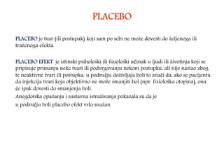 PLACEBO
PLACEBO je tvar (ili postupak) koji sam po sebi ne može dovesti do željenoga ili
traženoga efekta.
PLACEBO EFEKT je istinski psihološki ili fiziološki učinak u ljudi ili životinja koji se
pripisuje primanju neke tvari ili podvrgavanju nekom postupku, ali nije nastao zbog
te neaktivne tvari ili postupka. u području doživljaja boli to znači da, ako se pacijentu
da injekcija tvari koja objektivno ne može smanjiti bol (npr. fiziološka otopina), ona
će ipak dovesti do smanjenja boli.
Anegdotska opažanja i sustavna istraživanja pokazala su da je
u području boli placebo efekt vrlo snažan.
 