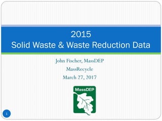 John Fischer, MassDEP
MassRecycle
March 27, 2017
2015
Solid Waste & Waste Reduction Data
1
 