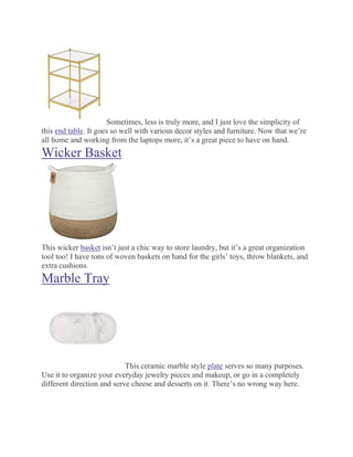 Sometimes, less is truly more, and I just love the simplicity of
this end table. It goes so well with various decor styles and furniture. Now that we’re
all home and working from the laptops more, it’s a great piece to have on hand.
Wicker Basket
This wicker basket isn’t just a chic way to store laundry, but it’s a great organization
tool too! I have tons of woven baskets on hand for the girls’ toys, throw blankets, and
extra cushions.
Marble Tray
This ceramic marble style plate serves so many purposes.
Use it to organize your everyday jewelry pieces and makeup, or go in a completely
different direction and serve cheese and desserts on it. There’s no wrong way here.
 