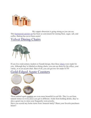 My copper obsession is going strong as you can see.
This hammered canister set has been so convenient for storing flour, sugar, salt, and
coffee. Baking has never been easier!
Velvet Dining Chairs
If you love mid-century modern or Scandi design, then these chairs were made for
you. Although they’re labeled as dining chairs, you can use them for the office, your
vanity, or as an accent chair. Best of all, you can get two for under $170!
Gold-Edged Agate Coasters
These natural agate coasters are even more beautiful in real life. They’re cut from
natural stones so every piece you get is different. Aside from holding drinks, they’re
also a great way to store your frequently worn jewelry.
Have you scored any home items from Amazon lately? Share your favorite purchases
below!
 