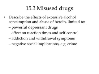 15.3 Misused drugs
• Describe the effects of excessive alcohol
consumption and abuse of heroin, limited to:
– powerful depressant drugs
– effect on reaction times and self-control
– addiction and withdrawal symptoms
– negative social implications, e.g. crime
 
