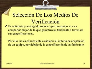 Selección De Los Medios De
                    Verificación
 Es optimista y arriesgado suponer que un equipo se va a
  comportar mejor de lo que garantiza su fabricante a traves de
  sus especificaciones.

   Por ello, no es conveniente establecer el criterio de aceptación
   de un equipo, por debajo de la especificación de su fabricante.




 23/05/01                    Taller de Calibración                28
 