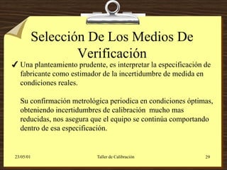 Selección De Los Medios De
                    Verificación
 Una planteamiento prudente, es interpretar la especificación de
  fabricante como estimador de la incertidumbre de medida en
  condiciones reales.

   Su confirmación metrológica periodica en condiciones óptimas,
   obteniendo incertidumbres de calibración mucho mas
   reducidas, nos asegura que el equipo se continúa comportando
   dentro de esa especificación.


 23/05/01                  Taller de Calibración               29
 