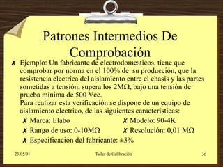 Patrones Intermedios De
                 Comprobación
 Ejemplo: Un fabricante de electrodomesticos, tiene que
  comprobar por norma en el 100% de su producción, que la
  resistencia electrica del aislamiento entre el chasis y las partes
  sometidas a tensión, supera los 2M, bajo una tensión de
  prueba mínima de 500 Vcc.
  Para realizar esta verificación se dispone de un equipo de
  aislamiento electrico, de las siguientes caracteristicas:
   Marca: Elabo                       Modelo: 90-4K
   Rango de uso: 0-10M               Resolución: 0,01 M
   Especificación del fabricante: ±3%
 23/05/01                    Taller de Calibración                 36
 