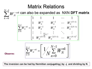 Matrix Relations
can also be expanded as NXN DFT matrix



































2
)
1
(
)
1
(
2
)
1
(
)
1
(
2
4
2
)
1
(
2
1
1
0
1
1
1
1
1
1
1
N
N
N
N
N
N
N
N
N
N
N
N
N
N
N
k
nk
N
W
W
W
W
W
W
W
W
W
W













1
0
N
k
nk
N
W
Observe:




1
0
N
k
nk
N
W














1
0
1
*
1
0
N
n
nk
N
W W
N
N
k
nk
N
The inversion can be had by Hermitian conjugating j by –j and dividing by N.
 