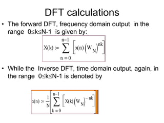 DFT calculations
• The forward DFT, frequency domain output in the
range 0kN-1 is given by:
• While the Inverse DFT, time domain output, again, in
the range 0kN-1 is denoted by
X k
( )
0
n 1

n
x n
( ) W
N
 nk







x n
( )
1
N
0
n 1

k
X k
( ) W
N
  nk
















 