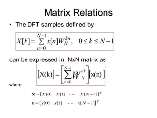Matrix Relations
• The DFT samples defined by
can be expressed in NxN matrix as
where
 T
N
X
X
X ]
[
.....
]
[
]
[ 1
1
0 

X
 T
N
x
x
x ]
[
.....
]
[
]
[ 1
1
0 

x
1
0
,
]
[
]
[
1
0







N
k
W
n
x
k
X
N
n
kn
N
   
x(n)
X(k)
1
0
n






 


N
nk
N
W
 