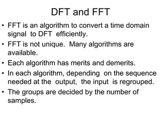 DFT and FFT
• FFT is an algorithm to convert a time domain
signal to DFT efficiently.
• FFT is not unique. Many algorithms are
available.
• Each algorithm has merits and demerits.
• In each algorithm, depending on the sequence
needed at the output, the input is regrouped.
• The groups are decided by the number of
samples.
 