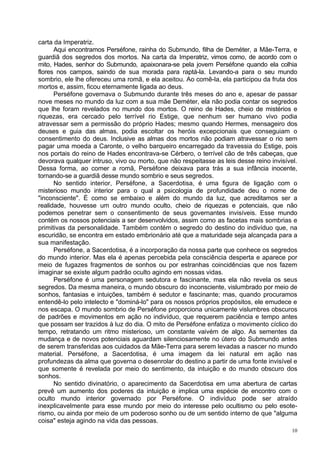 carta da Imperatriz.
      Aqui encontramos Perséfone, rainha do Submundo, filha de Deméter, a Mãe-Terra, e
guardiã dos segredos dos mortos. Na carta da Imperatriz, vimos como, de acordo com o
mito, Hades, senhor do Submundo, apaixonara-se pela jovem Perséfone quando ela colhia
flores nos campos, saindo de sua morada para raptá-la. Levando-a para o seu mundo
sombrio, ele lhe ofereceu uma romã, e ela aceitou. Ao comê-la, ela participou da fruta dos
mortos e, assim, ficou eternamente ligada ao deus.
      Perséfone governava o Submundo durante três meses do ano e, apesar de passar
nove meses no mundo da luz com a sua mãe Deméter, ela não podia contar os segredos
que lhe foram revelados no mundo dos mortos. O reino de Hades, cheio de mistérios e
riquezas, era cercado pelo terrível rio Estige, que nenhum ser humano vivo podia
atravessar sem a permissão do próprio Hades; mesmo quando Hermes, mensageiro dos
deuses e guia das almas, podia escoltar os heróis excepcionais que conseguiam o
consentimento do deus. Inclusive as almas dos mortos não podiam atravessar o rio sem
pagar uma moeda a Caronte, o velho barqueiro encarregado da travessia do Estige, pois
nos portais do reino de Hades encontrava-se Cérbero, o terrível cão de três cabeças, que
devorava qualquer intruso, vivo ou morto, que não respeitasse as leis desse reino invisível.
Dessa forma, ao comer a romã, Perséfone deixava para trás a sua infância inocente,
tornando-se a guardiã desse mundo sombrio e seus segredos.
      No sentido interior, Perséfone, a Sacerdotisa, é uma figura de ligação com o
misterioso mundo interior para o qual a psicologia de profundidade deu o nome de
"inconsciente". É como se embaixo e além do mundo da luz, que acreditamos ser a
realidade, houvesse um outro mundo oculto, cheio de riquezas e potenciais, que não
podemos penetrar sem o consentimento de seus governantes invisíveis. Esse mundo
contém os nossos potenciais a ser desenvolvidos, assim como as facetas mais sombrias e
primitivas da personalidade. Também contém o segredo do destino do indivíduo que, na
escuridão, se encontra em estado embrionário até que a maturidade seja alcançada para a
sua manifestação.
      Perséfone, a Sacerdotisa, é a incorporação da nossa parte que conhece os segredos
do mundo interior. Mas ela é apenas percebida pela consciência desperta e aparece por
meio de fugazes fragmentos de sonhos ou por estranhas coincidências que nos fazem
imaginar se existe algum padrão oculto agindo em nossas vidas.
      Perséfone é uma personagem sedutora e fascinante, mas ela não revela os seus
segredos. Da mesma maneira, o mundo obscuro do inconsciente, vislumbrado por meio de
sonhos, fantasias e intuições, também é sedutor e fascinante; mas, quando procuramos
entendê-lo pelo intelecto e "dominá-lo" para os nossos próprios propósitos, ele emudece e
nos escapa. O mundo sombrio de Perséfone proporciona unicamente vislumbres obscuros
de padrões e movimentos em ação no indivíduo, que requerem paciência e tempo antes
que possam ser trazidos à luz do dia. O mito de Perséfone enfatiza o movimento cíclico do
tempo, retratando um ritmo misterioso, um constante vaivém de algo. As sementes da
mudança e de novos potenciais aguardam silenciosamente no útero do Submundo antes
de serem transferidas aos cuidados da Mãe-Terra para serem levadas a nascer no mundo
material. Perséfone, a Sacerdotisa, é uma imagem da lei natural em ação nas
profundezas da alma que governa o desenrolar do destino a partir de uma fonte invisível e
que somente é revelada por meio do sentimento, da intuição e do mundo obscuro dos
sonhos.
      No sentido divinatório, o aparecimento da Sacerdotisa em uma abertura de cartas
prevê um aumento dos poderes da intuição e implica uma espécie de encontro com o
oculto mundo interior governado por Perséfone. O indivíduo pode ser atraído
inexplicavelmente para esse mundo por meio do interesse pelo ocultismo ou pelo esote-
rismo, ou ainda por meio de um poderoso sonho ou de um sentido interno de que "alguma
coisa" esteja agindo na vida das pessoas.
                                                                                          10
 