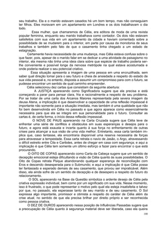 seu trabalho. Ela e o marido estavam casados há um bom tempo, mas não conseguiam
ter filhos. Eles moravam em um apartamento em Londres e os dois trabalhavam o dia
todo.
           Essa mulher, que chamaremos de Célia, era editora de moda de uma revista
popular feminina, enquanto seu marido trabalhava como contador. Os dois não estavam
satisfeitos com sua vida em um apartamento da cidade e haviam comentado sobre a
possibilidade de se mudarem para o interior, em parte por causa da monotonia de seus
trabalhos e também pelo fato de que o casamento tinha chegado a um estado de
estagnação.
       Certamente havia necessidade de uma mudança, mas Célia estava confusa sobre o
que fazer, pois, apesar de o marido falar em se dedicar a uma atividade de paisagismo no
interior, ela mesma não tinha uma ideia clara sobre que espécie de trabalho poderia ser-
lhe conveniente e possível longe da nervosa metrópole na qual estava acostumada e
onde poderia realizar o seu potencial criativo.
          Essa situação apresenta a imagem de uma pessoa em uma encruzilhada, sem
saber qual direção tomar para o seu futuro e cheia de ansiedade a respeito do estado de
sua vida pessoal e, no entanto, disposta a assumir um compromisso para com o futuro, se
pudesse encontrar um sentido de qual caminho empreender.
       Célia selecionou dez cartas que consistiam da seguinte abertura:
             A JUSTIÇA aparecendo como Significadora sugere que ela precisa e está
começando a parar para pensar clara, fria e racionalmente a respeito de seu problema.
Por se tratar de uma carta dos Arcanos Maiores representada pela severa imagem da
deusa Atena, a implicação é que desenvolver a capacidade de uma reflexão impessoal é
importante não somente para a situação imediata, mas também é uma qualidade que não
foi bem desenvolvida em Célia no passado e que agora aparece como essencialmente
necessária para que ela se integre em sua personalidade para o futuro. Consultar as
cartas é, de certa forma, o início dessa reflexão impessoal.
           O NOVE DE PAUS aparecendo na Carta Cruzada sugere que Célia teve de
enfrentar uma série de conflitos e obstáculos em suas esperanças e desejos para o
futuro, e agora está exausta e incerta quanto à sua força no enfrentamento de outras
crises para alcançar a sua visão de uma vida melhor. Entretanto, essa carta também im-
plica que, caso tentasse, ela encontraria disponível uma reserva necessária de forças
para atravessar a tempestade. Essa carta retrata o navio de Jasão, o Argo, atravessando
o difícil estreito entre Cila e Caribdes, antes de chegar em casa com segurança; e aqui a
implicação é que Célia tem somente um último esforço a fazer para encontrar o que está
procurando.
        O OITO DE COPAS aparecendo como Carta da Cabeça sugere que um sentido de
decepção emocional esteja dificultando a visão de Célia quanto às suas possibilidades. O
Oito de Copas retrata Psique abandonando qualquer esperança de reconciliação com
Eros e descendo desesperada para o Submundo; e aqui a implicação é que Célia possa
ter fantasiado e esperado demais de seu casamento, que provou ser impraticável. Além
disso, ela ainda sofre de um sentido de decepção e de desespero a respeito do futuro do
relacionamento.
        O SOL aparecendo na Base da Questão simboliza o ardente desejo de Célia pela
criativa expressão individual, bem como por um significado cm sua vida. Nesse momento,
isso é frustrado, o que pode representar o motivo pelo qual ela esteja insatisfeita e talvez
por que, no passado, ela esperasse tanto de seu marido e de seu casamento. O Sol
expressa algo importante, promissor e otimista a respeito do caráter de Célia além da
crise atual, no sentido de que ela precisa brilhar por direito próprio e ser reconhecida
como pessoa criativa.
        O DEZ DE OUROS aparecendo nessa posição de Influências Passadas sugere que
a preocupação de Célia quanto à segurança material deve ser liberada, caso ela queira
                                                                                         100
 