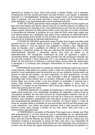 realmente se realizar no futuro. Essa carta retrata o artesão Dédalo, rico e realizado,
encabeçando uma feliz dinastia para quem ele pode transferir a sua riqueza. A satisfação
financeira e a "respeitabilidade" retratadas nessa imagem foram muito importantes para
Célia no passado, mas ela precisa aprender a colocar menos valor nessas coisas para
poder satisfazer a sua necessidade pela criativa expressão individual.
        O REI DE COPAS aparecendo nessa posição de Influências Futuras sugere que
logo uma nova direção será aberta, seja por meio de um indivíduo (talvez um professor ou
alguém interessado em assuntos como o aconselhamento) ou por meio de uma terapia. O
próprio espírito masculino de Célia parece tender muito mais para um inundo introvertido
e interiorizado de interesse. A presença de uma Carta da Corte nesse lugar sugere que
uma pessoa poderá ser o catalisador para esses novos interesses em desenvolvimento;
mas, se essa pessoa entrar de fato na vida de Célia, será porque ela mesma está indo ao
encontro de um ambiente de interesse totalmente novo.
        O PAJEM DE ESPADAS aparecendo nessa Posição Atual sugere que Célia pode
encontrar-se em um estado mental confuso e irritadiço. Todos os Pajens dos Arcanos
Menores implicam o início de alguma nova qualidade ou direção e aqui, reflelida pelo
naipe de Espadas, está a qualidade do intelecto em desenvolvimento; e Célia está
começando a questionar pontos de vista que anteriormente mantinha ocultos e a ficar
intelectualmente irrequieta c precisando deuma nova linha de estudo ou de
desenvolvimento. Por conseguinte, inicialmente ela pode ser agressiva e sujeita a
comentários alheios -aqueles amigos e entes queridos que não conseguem entender por
que ela está mudando c ficam resSentido com o seu progresso que eles mesmos não
podem ter. Ela pode ficar na defensiva e provocar brigas, porque ainda não desenvolveu
a percepção e a confiança para perseguir sinceramente os novos valores que estão
surgindo.
       O IMPERADOR aparecendo na posição de Fatores Ambientais sugere que, para as
outras pessoas, Célia parece ter sucesso, poder e estar em controle de sua situação e,
portanto, a sua insatisfação pode não encontrar eco em seu ambiente. Exteriormente, ela
parece ter tudo de que precisa - um bom casamento, um lindo apartamento, um bom
emprego, posição, prestígio e poder. A sua frustração e falta de realização não são
percebidas pelo mundo exterior que, ao contrário, interpreta o lado positivo da carta do
Arcano Maior que envolve poder e uma boa posição na sociedade. E possível que a
própria Célia tentasse inconscientemente projetar essa imagem e, como Zeus, o
Imperador é a imagem do pai arquetípico, talvez fosse para agradar ao seu pai que ela
criara essa persona para os outros.
         O MUNDO aparecendo na posição de Esperanças e Temores sugere que Célia
esteja sendo levada por uma necessidade arquetípica de integração e queira tornar-se
uma pessoa completa. Ela não está à procura de compensações materiais, mas de um
sentido de estar completa - uma pessoa que usa tudo de si mesma em resposta à vida.
Portanto, suas ambições e expectativas são muito altas e surgem de uma raiz profunda,
não necessariamente identificável em termos materiais. Ao mesmo tempo, o medo de
tornar-se completa refiete a ansiedade de que esse estado não lhe permitirá espaço para
o seu casamento; uma mulher que possa expressar tanto o lado masculino quanto o
feminino muitas vezes ameaça o homem de sua vida. Assim, Célia quer tudo e, ao
mesmo tempo, está apavorada.
        A TEMPERANÇA na posição do Resultado Final sugere que a direção que Célia
está empreendendo é um bom prenúncio para a possibilidade de um relacionamento
equilibrado no qual há algum comprometimento e alguma troca genuína de sentimento.
Essa carta dos Arcanos Maiores que retrata íris, a deusa do arco-íris, implica que uma
importante mudança é provocada na psique de Célia, pela qual a sua capacidade de
funcionar em um relacionamento se desenvolverá em uma expressão mais compassiva e
humana, livre de muitas das rígidas expectativas que são características do passado e a
                                                                                     101
 