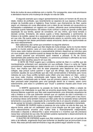 fonte de muitos de seus problemas com o marido. Por conseguinte, essa carta promissora
e alentadora resume uma mudança de direção na vida de Célia.

       O segundo exemplo que a seguir apresentaremos ilustra um homem de 45 anos de
idade, médico de profissão, que recentemente se separara de sua esposa e filhos para
emigrar da Austrália para a Inglaterra. Esse homem, que chamaremos de Alan, queria
seguir um interesse em curas alternativas com a ideia de ser treinado em acupuntura ou
homeopatia e estabelecer um negócio em Londres, utilizando seus conhecimentos tanto
ortodoxos quanto heterodoxos. Ele estava muito confuso e ainda em grande conflito pela
separação de sua família, apesar de considerar, em seu íntimo, que havia tomado a
decisão correta. Entretanto, ele estava sujeito a fortes depressões e sentimentos de
tristeza e de solidão, apesar de a separação ter sido amigável e outra mulher ter entrado
em sua vida. Ele queria saber se profissionalmente estava no caminho certo, bem como
se ele conseguiria sair desse perturbador estado emocional, dando uma oportunidade ao
seu novo relacionamento.
       Alan selecionou dez cartas que consistiam na seguinte abertura:
       O AS DE OUROS sugere que Alan dispõe de muita energia, tanto no mundo interior
quanto no mundo exterior, para um novo esforço em construir algo sólido em sua vida.
Como essa carta implica recursos e possivelmente dinheiro disponível ao indivíduo para
um novo projeto, ela é positiva quanto ao desejo de Alan em seguir a medicina alternativa,
pois parece possível que encontrará apoio material e pessoal. O Ás de Ouros,
representado pelo poderoso deus Poseidon, é o prenúncio promissor e afirmativo da nova
direção que Alan escolheu assumir em sua vida.
         O SETE DE PAUS sugere que o problema central de Alan é o conflito que ele
inevitavelmente enfrentará com oponentes em sua profissão. Essa é a carta da "rígida
concorrência", representada por Jasão lutando com o rei Aetes pela posse do Velocino de
Ouro. Isso implica que Alan terá de estar preparado para deparar-se com os seus
colegas, seja porque outros queiram o lugar que ele almeja, seja porque ele poderia
contrariar aqueles de sua profissão que são mais conservadores e fechados para novos
métodos de cura. Esse conflito também pode rcfletir uma luta interior em Alan - entre a
sua nova visão intuitiva, simbolizada pelo fogoso herói Jasão, e a "velha ordem"
conservadora, simbolizada pelo rei Aetes, que por primeiro possuiu o Velocino. Portanto,
Alan precisará estar preparado para uma oposição dentro de si mesmo, assim como
exteriormente, pois esse é o problema que "cruza" o poderoso impulso para iniciar uma
nova vida.
           A MORTE aparecendo na posição da Carta da Cabeça reflete o estado de
depressão e de infelicidade no qual Alan se encontra atual-mente. Essa é uma carta dos
Arcanos Maiores sugerindo que Alan está experimentando uma dimensão arquetípica da
vida a tristeza e o luto que sobrevêm sempre que um capítulo da vida é encerrado e o
indivíduo deve deixar para trás o passado e seguir adiante nu e incerto para o seu futuro.
A presença dessa carta também insinua que Alan pode não ter passado tempo suficiente
lamentando a sua perda. A separação de uma família não é um assunto simples e, apesar
de ele pensar ter tomado a decisão certa, o passado precisa ser respeitado e lamentado.
        A RAINHA DE OUROS implica a presença de uma mulher na vida de Alan que, de
alguma forma, pode ser um catalisador para a nova direção que ele quer seguir. Esse
novo relacionamento envolvia uma mulher forte e financeiramente independente,
divorciada e disposta a oferecer-lhe o apoio emocional e o incentivo que ele precisava
nessa fase vulnerável de sua vida. Ela também poderia representar o desenvolvimento de
maior sensualidade dentro do próprio Alan.
        O QUATRO DE ESPADAS sugere que Alan acabava de passar por um período de
retiro e de reflexão, angariando força para enfrentar os desafios que se pronunciam à sua
frente. Mas esse período está terminando e logo ele poderá seguir adiante na vida.
                                                                                       102
 