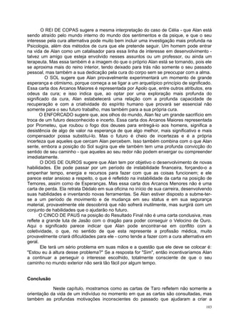 O REI DE COPAS sugere a mesma interpretação do caso de Célia - que Alan está
sendo atraído pelo mundo interno do mundo dos sentimentos e da psique, e que o seu
interesse pela cura alternativa pode muito bem incluir uma investigação mais profunda na
Psicologia, além dos métodos de cura que ele pretende seguir. Um homem pode entrar
na vida de Alan como um catalisador para essa linha de interesse em desenvolvimento -
talvez um amigo que esteja envolvido nesses assuntos ou um professor, ou ainda um
terapeuta. Mas essa também é a imagem do que o próprio Alan está se tornando, pois ele
se aproxima mais do reino interior, tendo deixado para trás não somente o seu passado
pessoal, mas também a sua dedicação pela cura do corpo sem se preocupar com a alma.
         O SOL sugere que Alan provavelmente experimentará um momento de grande
esperança e otimismo, porque começa a se ligar a um arquetípico princípio de significado.
Essa carta dos Arcanos Maiores é representada por Apolo que, entre outros atributos, era
odeus da cura; e isso indica que, ao optar por uma exploração mais profunda do
significado da cura, Alan estabelecerá uma relação com a profunda capacidade de
recuperação e com a criatividade do espírito humano que provará ser essencial não
somente para o seu futuro trabalho, mas também para a sua própria cura.
       O ENFORCADO sugere que, aos olhos do mundo, Alan fez um grande sacrifício em
troca de um futuro desconhecido e incerto. Essa carta dos Arcanos Maiores representada
por Prometeu, que roubou o fogo dos deuses para entregá-io aos homens, significa a
desistência de algo de valor na esperança de que algo melhor, mais significativo e mais
compensador possa substituí-lo. Mas o futuro é cheio de incertezas e é a própria
incerteza que aqueles que cercam Alan percebem. Isso também combina com o que Alan
sente, embora a posição do Sol sugira que ele também tem uma profunda convicção do
sentido de seu caminho - que aqueles ao seu redor não podem enxergar ou compreender
imediatamente.
       O DOIS DE OUROS sugere que Alan tem por objetivo o desenvolvimento de novas
habilidades. Ele pode passar por um período de instabilidade financeira, forçando-o a
empenhar tempo, energia e recursos para fazer com que as coisas funcionem; e ele
parece estar ansioso a respeito, o que é refletido na instabilidade da carta na posição de
Temores, assim como de Esperanças. Mas essa carta dos Arcanos Menores não é uma
carta de perda. Ela retrata Dédalo em sua oficina no início de sua carreira, desenvolvendo
suas habilidades e inventando novas ferramentas. Se Alan estiver disposto a subme-ter-
se a um período de movimento e de mudança em seu status e em sua segurança
material, provavelmente ele descobrirá que não sofrerá inutilmente, mas surgirá com um
conjunto de habilidades que o ajudarão no futuro.
       O CINCO DE PAUS na posição do Resultado Final não é uma carta conclusiva, mas
reflete a grande luta de Jasão com o dragão para poder conseguir o Velocino de Ouro.
Aqui o significado parece indicar que Alan pode encontrar-se em conflito com a
coletividade, o que, no sentido de que esta represente a profissão médica, muito
provavelmente criará dificuldades para ele - como tende a fazer com a cura alternativa em
geral.
       Ele terá um sério problema em suas mãos e a questão que ele deve se colocar é:
"Estou eu à altura desse problema?" Se a resposta for "Sim", então incentivaríamos Alan
a continuar a perseguir o interesse escolhido, totalmente consciente de que o seu
caminho no mundo exterior não será tão fácil por algum tempo.


Conclusão

            Neste capítulo, mostramos como as cartas de Taro refletem não somente a
orientação da vida de um indivíduo no momento em que as cartas são consultadas, mas
também as profundas motivações inconscientes do passado que ajudaram a criar a
                                                                                       103
 