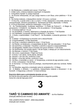 2 - Os Obstáculos, a rebeldia sem causa = 9 de Paus
3 - O Mar nutriz, a fartura material e espiritual= A Imperatriz
4 - O Equilíbrio mental= A Justiça imparcial
5 - As Árvores refrescantes, em paz cosigo mesmo e com Deus, amor platônico = 10 de
Copas
6 - Os Ventos instáveis, o desequilíbrio mental = O Louco, o arriscar.
7 - O Arco-Íris, a ponte entre o céu e a terra = O Sol, dissipando a escuridão através da
conscientização, otimismo precipitado.8 - Sentimento de Perda, depressão = A Morte
9 - A Chuva demorada, paciência e dedicação = 8 de Ouros
10 - As Transformações, mudanças repentinas = A Roda da Fortuna11 - A Magia do
pensamento = O Diabo12 - As Alegrias, o fim do problema = 10 de Espadas
13 - A Criança ingênua = A Lua
14 - As Armadilhas, a mentira, diplomacia e a fazeção de drama = 7 de Espadas
15 - As Falsidades, a proposta corrupta e tentadora = 7 de Ouros
16 - A Sorte, a oportunidade = 3 de Paus17 - As Novidades, o presente generoso = 6 de
Ouros
18 - O Aliado = A Esperança no encontro com o desconhecido
19 - A Espiritualidade = O Alto Sacerdote
20 - As Ervas, o equilíbrio material do corpo = 10 de Ouros
21 - As Pedras, os obstáculos, a incapacidade de dizer 'não' aos abusados = 10 de Paus
22 - Os Caminhos, a indecisão = Escolher o caminho e assumir a responsabilidade.
23 - Os Desgastes, trabalho duro e honesto com pouco dinheiro = 3 de Ouros
24 - Os Sentimentos, de coração aberto = Ás de Copas, o desejo por um relacionamento.
25 - As Alianças, o namoro = 3 de Copas
26 - Os Livros, o aprendizado = Pajem de Ouros
27 - O Aviso = Um alerta, mente atenta, atenção.
28 - Homem = Um dos reis, conforme o caso.
29 - Mulher = Uma das rainhas, conforme o caso.
30 - Os Rios, a mansidão e o servir - A Temperança, a renúcia do ego perante o outro.
31 - O Sol, o entusiamo = Ás de Paus
32 -A Honrarias = A Força moral de prestígio, reconhecimento pela boa conduta. Noites
de amor.
33 - As Soluções, seguindo a orientação certa do verdadeiro Eu = O Mago.
34 - A Matéria, o dinheiro, = a ganância, mesquinharia material e emocional = 4 de
Ouros35 - A Segurança, a âncora = A Auto-confiança

Exercício diário para o principiante durante um ano
Ao final do dia puxe apenas uma carta focalizando a seguinte questão:
Como foi o dia de hoje para mim?




                                        3
TARÔ ‘O CAMINHO DO AMANTE’ -                                 de Kris Waldherr
(tradução eletrônica sem revisão)

THE LOVER’S PATH TAROT - KRIS WALDHERR
(tradução sem revisão)
                                                                                      105
 