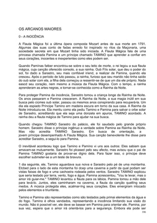 OS ARCANOS MAIORES

0 - A INOCÊNCIA

A Flauta Mágica foi a última ópera composta Mozart antes de sua morte em 1791.
Algumas das suas conto de fadas enredo foi inspirado no ritos da Maçonaria, uma
sociedade secreta em que Mozart tinha sido iniciada. A Flauta Mágica fala de uma
princesa chamada Pamina e um príncipe chamado TAMINO que aprender a confiar em
seus corações, inocentes e inexperientes como eles podem ser.

Quando Pamínas fatber encontrou-se sobre o seu leito de morte, o rei legou a sua flauta
mágica, cuja canção oferecido consolo, a sua rainha. Oub FIís solar, que deu o poder do
sol, foi dado a Sarastro, seu mais confiável iríend, a realizar de Pamina, quando ela
cresceu. Após o período de luto passou, a rainha, furioso que seu marido não tinha saído
do oub solar com ela, a filha dela começou a ressentir-se de que um dia ele próprio. Nada
eascd seu coração, nem mesmo a música da Flauta Mágica. Com o tempo, a rainha
aprenderam as artes negras, e tornar-se conhecida como a Rainha da Noite.

Para proteger Pamina da inocência, Sarastro tomou a criança longe da Rainha da Noite.
Os anos passaram e Pamina cresceram. A Rainha da Noite, a sua magia inútil em sua
busca pelo ciúmes oub solar, passou os mesmos anos conspirando para recuperá-la. Um
dia ela espiado Príncipe Tamino em madeira escura em torno da sua casa. A Rainha da
Noite introduziu-se. Ela mentiu como ela pediu Tamino e Pamina para salvar o orbe solar
de Sarastro, acreditando que ela seja uma donzela em apuros, TAMINO acordado. A
rainha deu a flauta mágica de Tamino para ajudar na sua busca.

Quando chegou TAMINO Sarastro do palácio, ele foi saudado pelo grande próprio
homem. Sarastro disse o príncipe ingênuo a verdade sobre Pamina ea Rainha da Noite.
Mas não acredita TAMINO Sarastro. Em busca de orientação, a
jovem príncipe desempenhado A Flauta Mágica. Sua canção benevolente lhe disse para
acreditar Sarastro, a segui-lo para Pamina.

O inevitável aconteceu logo que Tamino e Pamíno vi uns aos outros: Eles sabiam que
amavam-se mutuamente. Sarastro foi plcased pelo seu afecto, mas avisou que o pai de
Pamina TAMINO gostaria de provar-se digno dela. Para fazer isso, o príncipe deve
escolher submeter-se a um teste de bravura.

1 dia seguinte, ele, Tamino aguardava sua noiva e Sarastro pelo pé de uma montanha.
Etcbed para o lado de esta montanha foi dcep uma caverna a partir da qual podiam ser
vistas faixas de fogo e uma cachoeira rodeada pelos ventos. Sarastro TAMINO explicou
que seria testado por terra, vento, fogo e água. Pamina acrescentou, "Vou te levar, mas o
amor irá guiar-me." TAMINO levantou a flauta para os lábios. Pamina tomou a mão dele
para levá-lo. Juntos, eles caminharam na caverna, a flauta da canção quellíng seus
medos. A música protegida eles, acalmar-Ing seus corações. Eles emergiram intocado
pelos elementos e triunfante.

Tamino e Pamina são representadas como são testados pela primai elementos da água e
do fogo. Tamino é olhos vendados, representando a inocência limitando sua visão do
mundo. Não é possível ver, ele deve se basear em Pamina para orientar ele. Pamina, por
sua vez, espera que o amor irá orientá-los para a segurança. Embora ela pode ser
                                                                                      106
 