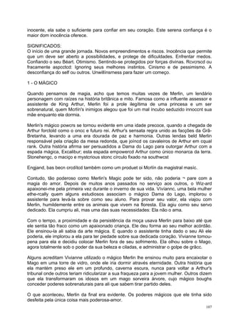 inocente, ela sabe o suficiente para confiar em seu coração. Este serena confiança é o
maior dom inocência oferece.

SIGNIFICADOS:
O início de uma grande jornada. Novos empreendimentos e riscos. Inocência que permite
que um deve ser aberto a possibilidades, e protege de dificuldades. Enfrentar medos.
Confiando o seu Béart. Otimismo. Sentindo-se protegidos por forças divinas. Rcvcrscd ou
fracamente aspcctcd: Ignoring seus melhores instintos. Cinismo e de pessimismo. A
desconfiança do self ou outros. Unwillínsrness para fazer um começo.

1 - O MÁGICO

Quando pensamos de magia, acho que temos muitas vezes de Merlin, um lendário
personagem com raízes na história britânica e mito. Famosa como a influente assessor e
assistente de King Arthur, Merlin foi a prole ilegítima de uma princesa e um ser
sobrenatural, quem Mcrlín's inimigos alegou que foi um mal íncubo seduzido innoccnt sua
mãe enquanto ela dormia.

Merlin's mágico powcrs se tornou evidente em uma idade precoce, quando a chegada de
Arthur forctold como o oncc e futuro rei. Arthur's sensata regra unido as facções da Grã-
Bretanha, levando a uma era dourada de paz e harmonia. Outras lendas beld Merlin
responsável pela criação da mesa redonda, que joíncd os cavaleiros de Arthur em cqual
rank. Outra história afirma ser persuadidos a Dama do Lago para outorgar Arthur com a
espada mágica, Excalibur; esta espada empowercd Arthur como único monarca da terra.
Stonehengc, o maciço e mystcrious stonc círculo fixado na southwcst

Engjand, bas becn crcdítcd também como um produet oi Mcrlín da magistral masíc.

Contudo, tão poderoso como Merlin's Magic pode ter sido, não poderia ¬ pare com a
magia do amor. Depois de muitos anos passados no serviço aos outros, o Wiz-ard
apaixonei-me pela primeira vez durante o inverno de sua vida. Vívíannc, uma bela mulher
ethe-rcally quem alguns estudiosos associam o mágico Dama do Lago, implorou o
assistente para levá-la sobre como seu aluno. Para provar seu valor, ela viajou com
Merlin, humildemente entre os animais que vivem na floresta. Ela agiu como seu servo
dedicado. Ela cumpriu ali, mas uma das suas necessidades: Ela não o ama.

Com o tempo, a proximidade e da persistência da moça usava Merlin para baixo até que
ele sentia tão fraco como um apaixonado criança. Ele deu forma ao seu melhor acórdão.
Ele ensinou-la ali sabia da arte mágica. E quando o assistente tinha dado o seu Ali ele
poderia, ele implorou a ela para ter piedade sobre sua dedicada coração. Vivianne tomou-
pena para ela e decidiu colocar Merlin fora de seu sofrimento. Ela olhou sobre o Mago,
agora totalmente sob o poder da sua beleza e ciladas, e administrar o golpe de grâcc.

Alguns acreditam Vivianne utilizado o mágico Merlin lhe ensinou muito para encaixotar o
Mago em uma torre de vidro, onde ele iria dormir através eternidade. Outra história que
ela mantém preso ele em um profundo, caverna escura, nunca para voltar a Arthur's
tribunal onde outros teriam ridicularizar a sua fraqueza para a jovem mulher. Outros dizem
que ela transformaram os idosos em um mago sorveira árvore, cujo mágico boughs
conceder poderes sobrenaturais para ali que sabem tirar partido deles.

O que aconteceu, Merlin da final era evidente. Os poderes mágicos que ele tinha sido
desfeita pela única coisa mais poderosa-amor.
                                                                                       107
 