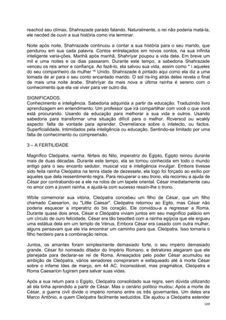 reachcd seu clímax, Shahrazade parado falando. Naturalmente, o rei não poderia matá-la,
ele necded de ouvir a sua história como iria terminar.

Noite após noite, Shahrazade continuou a contar a sua história para o seu marido, que
pendurou em sua cada palavra. Contos entrelaçados em novos contos, na sua infinita
inteligente varia-ções. Manhã após manhã, Shahríyar poupou a vida dela. Em breve um
mil e uma noites e os dias passaram. Durante este tempo, a sabedoria Shahrazade
venceu os reis amor e confiança. Ao fazê-lo, ela salvou sua vida, assim como * i aqueles
do seu companheiro da mulher '^ Unido. Shahrazade é pintado aqui como ela diz a uma
tomada de ar para o seu conto encantado marido. O sol ris-Ing atrás deles revela o final
de mais uma noite árabe. Shahríyar da mais nova e última rainha é sereno com o
conhecimento que ela vai viver para ver outro dia.

SIGNIFICADOS.
Conhecimento e inteligência. Sabedoria adquirida a partir da educação. Traduzindo livro
aprendizagem em entendimento. Um professor que irá compartilhar com você o que você
está procurando. Usando da educação para melhorar a sua vida e outros. Usando
sabedoria para transformar uma situação difícil para o melhor. Rcverscd ou wcakly
aspecto: falta de vontade para aprender. Overrelíance sobre o intelecto, ou factos.
Superficialidade. Intimidados pela inteligência ou educação. Sentindo-se limitado por uma
falta de conhecimento ou compreensão.

3 – A FERTILIDADE

Magnífico Cleópatra, rainha. férteis do Nilo, imperatriz do Egipto, Egipto reinou durante
mais de duas décadas. Durante este tempo, ela se tornou conhecida em todo o mundo
antigo para o seu encanto sedutor, musical voz e inteligência invulgar. Embora tivesse
sido feita rainha Cleópatra na tenra idade de dezessete, ela logo foi forçado ao exílio por
aqueles que dela ressentimento regra. Para recuperar o seu trono, ela recorreu a ajuda de
César por contrabando-se a ele na rolos de um tapete oriental. César imediatamente caiu
no amor com a jovem rainha. e ajudá-la com sucesso resaín-lhe o trono.

Wbíle comemorar sua vitória, Cleópatra concebeu um filho de César, que um filho
chamado Caesaríon, ou "Little Caesar". Cleópatra retornou ao Egito, mas César não
poderia esquecer a imperatriz do bis coração. Ele convidou-a a regressar a Roma.
Durante quase dois anos, César e Cleópatra viviam juntos em seu magnífico palácio em
um círculo de ouro felicidade. César era tão besotted com a rainha egípcia que ele ergueu
uma estátua dela em um templo de Vénus. Embora César era casado com outra mulher,
alguns pensavam que ele iria encontrar um caminho para qua. Cleópatra. Isso tornaria o
filho herdeiro para a combinação reinos.

Juntos, os amantes foram simplesmente demasiado forte, o seu império demasiado
grande. César foi nomeado ditador do Império Romano, e detratores alegaram que ele
planejada para declarar-se rei de Roma. Ameaçados pelo poder César acumulou ea
ambição de Cleópatra, vários senadores conspiraram e esfaqueado até à morte César
sobre o infame Ides de março, em 44 AC. Inconsolável, mas pragmática, Cleópatra e
Roma Caesaríon fugiram para salvar suas vidas.

Após a sua retum para o Egipto, Cleópatra consolidado sua regra, sem dúvida utilizando
ali ela tinha aprendido a partir de César. Mas o cenário político mudou: Após a morte de
César, a guerra civil divide o império romano entre os três governantes. Um deles era
Marco Antônio, a quem Cleópatra facilmente seduzidos. Ele ajudou a Cleópatra estender
                                                                                        109
 