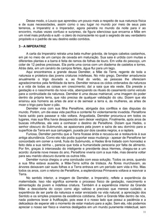 Desse modo, o Louco que aprendeu um pouco mais a respeito de sua natureza física
e de suas necessidades, assim como o seu lugar no mundo por meio de seus pais
terrenos, a Imperatriz e o Imperador, agora penetra no mundo da noite para ir ao
encontro, muitas vezes confuso e surpreso, da figura silenciosa que encarna a Mãe em
um nível mais profundo e sutil - o útero do inconsciente no qual o segredo de seu verdadeiro
propósito e o padrão de seu destino estão contidos.

3 - A IMPERATRIZ

      A carta da Imperatriz retrata uma bela mulher grávida, de longos cabelos castanhos,
em pé no meio de um campo de cevada em maturação. Sua saia é urdida com muitas e
diferentes plantas e a barra é feita de ramos de folhas de louro. Em volta do pescoço, um
colar de 12 pedras preciosas. Ela porta uma coroa com um diadema de castelos e torres.
Atrás dela, em um cenário de campos férteis, água flui para um lago.
      Aqui encontramos a grande deusa Deméter, a Mãe da Terra, regente de toda a
natureza e protetora das jovens criaturas indefesas. No mito grego, Deméter amadurecia
anualmente o trigo dourado e, ao final do verão, as pessoas lhe ofereciam
agradecimentos pela fertilidade da terra. Deméter reinava os ciclos ordenados da natureza
e a vida de todas as coisas em crescimento; daí a saia que ela veste. Ela preside a
gestação e o nascimento da nova vida, abençoando os rituais do casamento como veículo
para a continuidade da natureza. Deméter é uma deusa matriarcal, uma imagem do poder
dentro da própria terra, que não precisa de qualquer validação do céu. Dizem que ela
ensinou aos homens as artes de arar e de semear a terra e, às mulheres, as artes de
moer o trigo para fazer o pão.
      Deméter vivia com sua filha Perséfone, abrigada dos conflitos e das disputas do
mundo. Porém, um dia essa vida pacífica e contente foi violentamente invadida. Perséfone
havia saído para passear e não voltara. Angustiada, Deméter procurou-a em todos os
lugares, mas sua filha havia desaparecido sem deixar vestígios. Finalmente, após anos de
buscas infrutíferas, ela veio a conhecer o destino de Perséfone. Diziam que Hades, o
senhor obscuro do Submundo, se apaixonara pela jovem e saíra de seu domínio para a
superfície da Terra em sua carruagem, puxada por dois cavalos negros, e a raptara.
      Furiosa, Deméter permitiu que a Terra ficasse árida e recusou-se a restaurá-la à sua
antiga abundância. Como ela não podia suportar essa mudança - apesar de Perséfone ter
concordado em comer a romã, fruta do Submundo, e Hades tê-la tratado com honradez e
feito dela a sua rainha -, parecia que toda a humanidade pereceria por falta de alimento.
Por fim, graças à intercessão do inteligente e previdente deus Hermes, chegou-se a um
acordo: durante nove meses do ano, Perséfone viveria com a sua mãe, mas deveria voltar
para seu marido obscuro durante os outros três.
      Deméter nunca chegou a uma conclusão com essa solução. Todos os anos, quando
a sua filha estava ausente, a Mãe-Terra sofria de tristeza. As flores murchavam, as
árvores deixavam cair suas folhas e a Terra entrava em um período sem vida e frio. Mas
todos os anos, com o retorno de Perséfone, a esplendorosa Primavera voltava a reavivar a
Terra.
      No sentido interior, a imagem de Deméter, a Imperatriz, reflete a experiência da
maternidade. Isso não significa somente o processo físico de gestação, nascimento e
alimentação da jovem e indefesa criatura. Também é a experiência interior da Grande
Mãe: a descoberta do corpo como algo valioso e precioso que merece cuidado; a
experiência de ser parte da natureza e estar enraizado na vida natural; a apreciação dos
Sentido e os simples prazeres da existência cotidiana. Sem a Grande Mãe dentro de nós,
nada podemos levar à frutificação, pois esse é o nosso lado que possui a paciência e a
delicadeza de esperar até o momento de estar maduro para a ação. Sem ela, não podemos
apreciar o nosso ser físico e vivemos desligados em um mundo puramente intelectual, sem
                                                                                          11
 