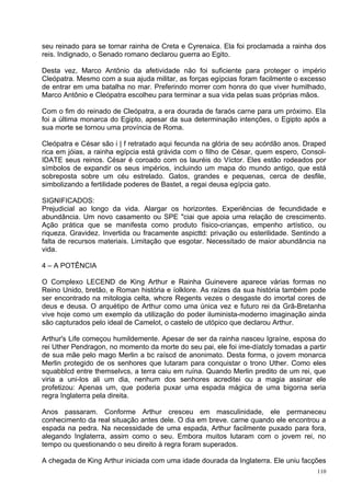 seu reinado para se tornar rainha de Creta e Cyrenaica. Ela foi proclamada a rainha dos
reis. Indignado, o Senado romano declarou guerra ao Egito.

Desta vez, Marco Antônio da afetividade não foi suficiente para proteger o império
Cleópatra. Mesmo com a sua ajuda militar, as forças egípcias foram facilmente o excesso
de entrar em uma batalha no mar. Preferindo morrer com honra do que viver humilhado,
Marco Antônio e Cleópatra escolheu para terminar a sua vida pelas suas próprias mãos.

Com o fim do reinado de Cleópatra, a era dourada de faraós carne para um próximo. Ela
foi a última monarca do Egipto, apesar da sua determinação intenções, o Egipto após a
sua morte se tornou uma província de Roma.

Cleópatra e César são i | f retratado aqui fecunda na glória de seu acórdão anos. Draped
rica em jóias, a rainha egípcia está grávida com o filho de César, quem espero, Consol-
IDATE seus reinos. César é coroado com os lauréis do Víctor. Eles estão rodeados por
símbolos de expandir os seus impérios, incluindo um mapa do mundo antigo, que está
sobreposta sobre um céu estrelado. Gatos, grandes e pequenas, cerca de desfile,
simbolizando a fertilidade poderes de Bastet, a regai deusa egípcia gato.

SIGNIFICADOS:
Prejudicial ao longo da vida. Alargar os horizontes. Experiências de fecundidade e
abundância. Um novo casamento ou SPE "ciai que apoia uma relação de crescimento.
Ação prática que se manifesta como produto físico-crianças, empenho artístico, ou
riqueza. Gravidez. Invertida ou fracamente aspicttd: privação ou esterilidade. Sentindo a
falta de recursos materiais. Limitação que esgotar. Necessitado de maior abundância na
vida.

4 – A POTÊNCIA

O Complexo LECEND de King Arthur e Rainha Guinevere aparece várias formas no
Reino Unido, bretão, e Roman história e íolklore. As raízes da sua história também pode
ser encontrado na mitologia celta, whcre Regents vezes o desgaste do imortal cores de
deus e deusa. O arquétipo de Arthur como uma única vez e futuro rei da Grã-Bretanha
vive hoje como um exemplo da utilização do poder iluminista-moderno imaginação ainda
são capturados pelo ideal de Camelot, o castelo de utópico que declarou Arthur.

Arthur's Life começou humildemente. Apesar de ser da rainha nasceu Igraíne, esposa do
rei Uther Pendragon, no momento da morte do seu pai, ele foi ime-díatcly tomadas a partir
de sua mãe pelo mago Merlin a bc raíscd de anonimato. Desta forma, o jovem monarca
Merlin protegido de os senhores que lutaram para conquistar o trono Uther. Como eles
squabblcd entre themselvcs, a terra caiu em ruína. Quando Merlin predito de um rei, que
viria a uni-los ali um dia, nenhum dos senhores acreditei ou a magia assinar ele
profetizou: Apenas um, que poderia puxar uma espada mágica de uma bigorna seria
regra Inglaterra pela direita.

Anos passaram. Conforme Arthur cresceu em masculinidade, ele permaneceu
conhecimento da real situação antes dele. O dia em breve. carne quando ele encontrou a
espada na pedra. Na necessidade de uma espada, Arthur facilmente puxado para fora,
alegando Inglaterra, assim como o seu. Embora muitos lutaram com o jovem rei, no
tempo ou questionando o seu direito à regra foram superados.

A chegada de King Arthur iniciada com uma idade dourada da Inglaterra. Ele uniu facções
                                                                                      110
 