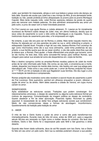 Juliet, que também foi mascarada, atingiu-o com sua beleza e graça como ela dançou ao
lado dele. Quando ele soube que Juliet era o seu inimigo da filha, já era demasiado tarde,
tradição ou não, paixão proibida já tinha ultrapassado os jovens para os jovens Montague
Capulet. Mais tarde naquela noite, Juliet Romeo apareceu debaixo da janela do quarto
para ela namorar com melado palavras. Os dois admitiram ansiosamente seu amor um
pelo outro, e jurou de casar com a maior brevidade possível.

Foi Frei Lawren.ce cuja ajuda Romeu e Julieta alistaram. Fr. Lawren.ce foi inicialmente
duvidosos de Romeo's súbito desejo de Juliet, mas, em última instância, decidiu que os
seus votos de casamento ia curar o ódio entre as Montagues e as Capulets. Tocou os
tradicionais rituais de casamento para eles, e foi empossado em sigilo.

No entanto, a paz não era para ser de Romeu e Julieta. Mais tarde naquele mesmo dia,
Romeu foi atacada por um dos parentes da juliet na rua e, whílc dcfendíng si próprio, o
esfaqueado Capulet dcad. Forçado a fugir de sua vida, baseou-Romeo Frei Lourenço de
agir como íntcrmcdíary entre ele e sua nova artimanha. Juliet tinha problemas de seu
próprio: a sua família queria que ela se casar anothcr, e ela não podia dizer-lhes que ela
já estava qua. a Romeo. Para ajudar, o frade offeredJuliet uma poção que tornaria, como
se ela morreu há dois dias. Esta seria conceder-lhe tempo para notificar Romeo, que
chegam para salvar sua amada tal como ela despertámos em. cripta da família.

Mas o destino conspirou contra os amantes-Romeo recebeu palavra de Juliet da morte
antes de ter sido informado pelo frade. Ele correu ao seu lado, e envenenou-se a morte.
Julieta, despertar nos braços do marido dela morreu, não hesitou em usar sua adaga para
eternallyjoín ele. Triste como o seu conto pode ser, o amor de Romeu andjulíet fez trazer
sl ^ ^ ^ Wl Pí um fim à tradição ol ódio que flagelaram suas famílias. Ele deu lugar a uma
nova tradição de tolerância e compreensão.

Romeo andjulíet são mostrados como eles recebem a sacrcd rituais de casamento a partir
de Frei Lourenço. Dois querubins, paíntcd em afrescos enquadrar a jovem, oferecer a
opção de amor ou de direito. Além deles assenta a cidade de Verona, em cujos muros
caíram no amor.

SIGNIFICADOS:
Após estabelecer as estruturas sociais. Tradições que podem constranger. Em
relacionamentos amorosos, o desejo de casamento ou alguma outra estrutura formal por
motivos de segurança. Conscientização da imagem pública eo desejo de controlá-lo.
Querer obedecer a fim de obter aprovação. Possíveis rigidez. Rcvcrsed ou yjtakly
aspcctcd: A necessidade de se deitar fora antigas estruturas sociais que condicionem.
Medo de não convencionais ideias e formas de abordagem. Inconformismo.
Questionamento da tradição pela tradição do amor

6 - AMOR

O mito de Isis e Osiris ílustra o poder do amor e como ele pode transformar-nos
irremediavelmente. Durante mais de três mil anos, antes de 3000 a.C. para o segundo
século AD-Isis era venerado no Egito como a motber deusa do universo. Ela teve dois
brotbers, Osiris e Set. Osiris foi o responsável pelo solo fértil e Set governou o árido
deserto.

Quando eles foram idade suficiente, deus do sol Rá casado com Isis Osiris. Isis e Osiris
foi feliz em seu amor um pelo outro. Sem lua ou estrelas poderiam ofuscar a sua paixão.
                                                                                       112
 