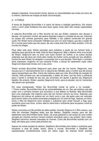 desejos insaciável. Inconvenient timing. Ignorar ou insensibilidade aos sinais em torno de
si mesmo. Sentindo-se incapaz de fazer uma transição.

8 – A FORÇA

A lenda de Siegfried Brunnhílde e é nativo da Norse e tradição germânica. Ela mostra
como o amor pode fortalecer-nos para fazer ações muito além das nossas capacidades
normais.

A valquíria Brunnhílde era o filho favorito de seu pai Wotan, soberano dos deuses e
deusas. Um guerreiro imortal, ela estava disposta a seguir a vontade de seu pai, trazendo
os corpos dos animais guerreiros para Valhalla, o seu palácio construído em grande
custo. Por Wotan havia comprado Valhalla ouro com um anel mágico, que deu o poder de
Ali o mundo para todos que ele usava. Se vier a este anel Fali em mãos erradas, o fim do
mundo iria chegar.

Para obter este anel, Wotan previstas para mobilizar a ajuda de um homem forte o
bastante para ganhá-la de volta. Esta foi bero Siegmund. Mas o destino tinha uma torção
de Wotan: Siegmund caiu no amor com outro homem da mulher, e os outros deuses
ordenado que ele deve ser morto pelo marido da mulher como punição por seu adultério.
Contra bis será Wotan foi obrigado a concordar com a sua decisão. Para fazer o contrário
seria expressos vergonha na sua consorte Frícka, a deusa do casamento cujos votos
Siegmund desonrado ilícitas com o seu amor.

Wotan enviado Brunnhílde Siegmund para dizer que ele iria morrer. Siegmund, mas
recusou-se a ir voluntariamente com a valquíria de Valhalla, para a mulher que ele amava
agora transportada seu filho. Como ele implorou pela sua vida, Brunnhílde do coração foi
movido. Pela primeira vez, ela compreendeu o poder do amor, que fez forte o suficiente
para ir contra a vontade de seu pai, ela concordou em ajudar a ganhar seu Siegmund
batalha. No entanto, Wotan. assolou Siegmund morto, para os deuses' com.br 'comandos
não devem ser ignorados.

Por essa transgressão, Wotan fez Brunnhílde mortal na carne e no coração.
• "Como mulher, Brunnhílde tinha ali as vulnerabilidades de um. Seu pai ordenou que ela
casar com o primeiro homem que encontrou a sua defesa na floresta. Mas Brunnhílde
teve uma inspiração: Ela implorou para não ser homem comum da noiva. Sabendo que
Siegmund da criança só poderia ser um herói como o pai, ela pediu para ser colocado
para dormir sobre uma pedra encantada protegida por um anel de fogo. Apenas um herói,
como o filho de Siegmund seria corajoso o suficiente para andar throush o fogo para
acordá-la como sua noiva. Juntos, eles bc seria forte o suficiente para recuperar o anel do
poder de Wotan.

Wotan concordou em Brunnhílde do sábio pedido. Quando Síegmun.d 's filho nasceu, sua
mãe lhe chamado Siegfried antes que ela faleceu. Siegfried cresceu para ser tão
destemido como Brunnhílde frente "disse. Os anos passaram e ele soube de uma mulher
cercada por chamas nenhum homem poderia reivindicar para o seu próprio. Sem medo,
Siegfried caminhou através intocadas as chamas. Como ele Brunnhílde acordei com um
beijo, ele sabia que o amor pela primeira vez.

Apesar de muitas torções do destino, Siegfried e Brunnhílde eram fortes o suficiente para
recuperar o anel do poder, assim, salvar o mundo. Brunnhílde e Siegfried são
representadas triunfantemente unida em último lugar. As chamas foram extintas
                                                                                        115
 