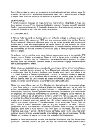 Brunnhílde envolvente, como um encantamento quebrado pelo primeiro beijo do amor. Os
amantes cara do mundo, confiantes de que eles são fortes o suficiente para enfrentar
qualquer coisa. Nada vai impedi-lo de concluir a sua grande missão.

SIGNIFICADOS:
A transformação de fraqueza em força. Amor que nos fortalece. Integridade. A força para
fazer grandes proezas. Firme liderança. Implacável coragem. Revased ou wtakly asptctcd:
Feeling inseguro ou temeroso. A dispersão de energias. Querendo demais para ser forte
para você. Criação de discórdia para enfraquecer outros.

9 - CONTEMPLAÇÃO

O filósofo Peter Abelard era famoso como um brilhante teólogo e professor durante o
medievo idades. Ele nasceu em 1079 em uma pequena aldeia fora Nantes, França.
Embora Abelard inicialmente planejado para unir as forças armadas, ele encontrou-se
atraído para a mais vida contemplativa da mente. Dentro de sua profissão escolhida,
Abelardo depressa se tornou conhecido pela mestria do diálogo filosófico e independência
de pensamento, ele mesmo foi contra a política da Igreja e tomou posições solidário com
tradições pagãs.

No entanto, nenhum destes actos escandalosos poderia comparar a tempestade CRE
'criadas quando Abelard apaixonei por Eloise. A história de seu amor proibido é definido
no Abelard's 1130 livro, História Calamítatum, ou A História ofMy Calamhks. Forçado a
escolher entre seu amor pelo talentoso Eloise e sua carreira na igreja, Abelardo tentou
sem sucesso preservar ambos.

Eloise foi apenas dezassete anos, quando ela encontrou-se com o primeiro míddle'aged
professor, que tinha tomado a residir em Paris. Ela era linda, educada, e encantado com a
aprendizagem. Seu tio Abelardo implorou para levá-la sobre como seu aluno e ele
concordou. Abelardo e Eloise da paixão para o mundo da instrução intelectual logo deu
lugar a uma paixão por si: Abelardo deu o seu votos de celibato para se tornar sua
amante secreto. Mais de uma centena de cartas documento, o assunto de Abelardo e
Eloise, revelando o amor profundo e cumpridores eles compartilhados.

Eloise logo engravidaram com um filho. Ela chamado Astrolabíus ele, para sugerir celeste
origem. Para proteger a carreira brilhante Abelard na igreja, eles qua. em segredo. No
entanto, quando eles tragédia aguardado Eloise tio do des-coberto tudo. Ele estava tão
furioso com a traição do homem que ele havia contratado para ensinar sua sobrinha que
ele organizou para um grupo de homens para castrar ele. proteger o Eloise, Abelardo ela
insistiu em participar de um convento e tornar-se uma freira. Por sua vez, ele se tornou
um monge. Seu filho foi enviado para viver com segurança e com Eloise da irmã. Mas
apesar de os amantes foram sep 'arated, eles não podiam esquecer-se mutuamente. À
medida que os anos passaram, Eloise ele escrevia cartas volumosas. Em um deles ela
jurou, "Deus é minha testemunha que, se Augusto, imperador de todo o mundo,
pensamento apto a honra-me com casamento e conferiu a terra ali comigo para sempre
possuem, seria caro e mais honroso para mim para ser chamado, mas não a sua
Imperatriz sua pauta. " Eloise e Abelardo nunca conheceu outra vez na vida, mas foram
juntaram-se em morte: os seus corpos são enterrados ao lado de outros em cada Père La
Chaise, um cemitério parisiense conhecida pela sua celebridade habitantes.

Abelardo é mostrado como ele escreve sua História Calamítatum, que fala de seu amor
por Eloise. Como ele funciona, ele pinta uma foto dela como uma freira, como se ele é
                                                                                      116
 