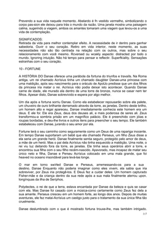 Prevendo a sua vida naquele momento. Abelardo é fn vestido vermelho, simbolizando o
corpo pas-sion ele deixou para trás o mundo da razão. Uma janela mostra uma paisagem
calma, sugerindo a viagem, ambos os amantes tomaram uma viagem que levou-os a uma
vida de contemplação.

SIGNIFICADOS:
Retirada da vida para melhor contemplar efeito. A necessidade de ir dentro para ganhar
sabedoria. Ouvir o seu coração. Retiro em vida interior, neste momento, as suas
necessidades não são tão centrada na relação com os outros, mas sobre o seu
relacionamento com você mesmo. Rcversed ou wcakly aspecto: distracted por todo o
mundo. Ignoring intuição. Não há tempo para pensar e reflectir. Superfkíality. Sensações
estranhas com o seu coração.

10 - FORTUNE

A HISTÓRIA DO Danae oferece uma parábola da fortuna do triunfos e travaíls. Na Roma
antiga, um rei chamado Acrísíus tinha um chamado daugbter Danae-uma princesa com
uma maldição, após seu nascimento para o oráculo de ApolJo predisse que um dos filhos
da princesa iria matar o rei. Acrísíus não podia deixar isto acontecer. Quando Danae
carne de idade, ele murado ela dentro de uma torre de bronze, nunca se casar nem ter
filhos. Apesar disto, Danae sobrevivido e espera por algo melhor.

Um dia após a fortuna sorriu Danae. Como ela estabelecer repousarão sobre ela palete,
um chuveiro de ouro brilhante derramado através da torre, as janelas. Dentro deste brilho,
um homem alto e regai apareceu. Danae imediatamente conhecia este homem era um
deus. E ele foi: Ele era Zeus, deus dos deuses ali, e mais poderosa de seres ali. Zeus
transformou-a sombria prisão em um magnífico palácio. Ele é preenchido com jóias e
roupas bordadas, e deu-lhe livros e outros itens para preencher o seu tempo. Ele também
estabeleceu com Danae, jurando o seu amor por ela.

Fortune terá o seu caminho como seguramente como um Deus de uma rapariga inocente.
Em tempo Danae suportaram um bebê que ela chamado Perseus, um filho Zeus disse a
ela seria um grande herói. Danae finalmente sentia seguro, protegido pelo amor de deus,
a mãe de um herói. Mas o pai dela Acrísíus não tinha esquecido a maldição. Uma noite, o
rei viu luz deitando fora da torre, as janelas. Ele tinha seus operários abrir a torre, e
encontrou sua filha com o seu filho recém-nascido. Apavorado, mas incapaz de matar seu
único neto e filha, Danae e Perseu Acrísíus colocado em uma mala grande, que foi
heaved no oceano insondável para levá-las longe.

O mar em torno swírled Danae e Perseus, arremessando-os para a sua
destino. Danae Enquanto não poderia imaginar como eles vivem, ela sabia que iria
sobreviver, por Zeus iria protegê-los. E Deus fez a cuidar deles: Um homem capturado
Fisher-mãe e da criança dentro da sua rede após a sua mala finalmente aterrou upon.
longínquas da ilha de Seríphos.

Polydectes, o rei de que a terra, estava encantada por Danae da beleza e quis se casar
com ela. Mas Danae foi casado com a música-como certamente como Zeus fez dela a
sua amante. Perseus cresceu em um homem forte, ao longo dos anos. Depois de muitas
aventuras, ele fez matai-Acrísíus um castigo justo para o tratamento da sua única filha tão
cruelmente.

Danae deslumbrado com o que é mostrado fortuna trouxe-lhe, mas também intrigado.
                                                                                        117
 