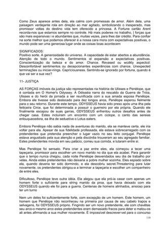 Como Zeus aparece antes dela, ela calms com promessas de amor. Além dela, uma
paisagem verdejante rola em direção ao mar agitado, simbolizando o inesperado, mas
promissor voltas do destino vida tem oferecido a princesa. A Fortune cartão Arent
recorda-nos que estamos sempre no controle. Há mais poderes no trabalho, | forças que
são mais expansivas i e abundantes que, muitas vezes, para lhes dar crédito. Para confiar
na sorte melhor que podemos oferecer é a nossa cara mora com expectativas positivas, o
mundo pode ser uma generosa lugar onde as coisas boas acontecem

SIGNIFICADOS:
Positivo sorte. A generosidade do universo. A capacidade de estar abertos a abundância.
Atenção de todo o mundo. Sentimentos ol expansão e expectativas positivas.
Conscientização da beleza e do amor. Chance. Revased ou wcdkly aspectcd:
Desconfortável sentimentos ou decepcionantes experiências com chance. Unexpected
terminações ou iniciar-níngs. Caprícíousness. Sentindo-se ignorado por fortuna, quando é
que vai ser a sua vez?

11- JUSTIÇA

AS FORÇAS imóveis da justiça são representadas na história de Ulisses e Penélope, que
é contada em O Homer's Odyssey. A Odisséia narra do rescaldo da Guerra de Tróia,
Ulisses e do herói da jornada a ser reunificada com a sua amada esposa Penélope.
Embora ele tivesse sido deslocado para dez longos anos, Penélope esperou fielmente
para o seu retorno. Durante este tempo, ODYSSEUS havia sido preso após uma ilha pela
feiticeira Circe, que foi determinada a possuir o guerreiro por ela própria. Quando ele
finalmente escapou de suas garras, ODYSSEUS enfrentou outros desafios antes de
chegar casa. Estes incluíram um encontro com um ciclope, o canto das sereias
enlouquecedora, ea ilha de seduetíve o Lotus eaters.

Embora Penélope não sabia nada de aventuras do marido, ela se manteve certa. ele iria
voltar para ela. Apesar de sua fidelidade professada, ela estava sobrecarregado com os
pretendentes que pretendia preencher o lugar vazio no seu leito conjugal. Penélope
estava angustiado pela sua atenção e pela discórdia trouxeram ao seu agregado familiar.
Estes pretendentes movida em seu palácio, comeu sua comida, e lutaram entre si.

Mas Penélope foi sensato. Para criar a paz entre eles, ela começou a tecer uma
tapeçaria, promissor para escolher um novo marido no dia que ela acabei. Para garantir
que o tempo nunca chegou, cada noite Penélope desvendados seu dia de trabalho por
velas. Ainda estes pretendentes não deixaria a pobre mulher sozinha. Eles espiado sobre
ela, quando deveria ter sido dormindo, e ela descobriu secret.Threateníng para lutar
novamente, os pretendentes obrigou-a a terminar a tapeçaria e escolher um companheiro
de entre eles.

Dificultoso, Penélope teve outra idéia. Ela alegou que ela pró-ia casar com apenas um
homem forte o suficiente para string marido da proa, que havia deixado com ela
ODYSSEUS quando ele foi para a guerra. Centenas de homens alinhados, ansioso para
ter um turno
.
Nem um deles foi suficientemente forte, com excepção de um homem. Este homem, um
homem que Penélope não reconheceu na primeira por causa de seu cabelo trapos e
selvagens, foi ODYSSEUS próprio. Fingindo ser um novo pretendente, ele com chavêtas
seu arco-o mesmo arco estes pretendentes eram demasiado fracos para deter e matou-os
ali antes afirmando a sua mulher novamente. É impossível descrever-vel para o concurso
                                                                                      118
 