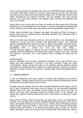 Como o jovem percorrem em direção à terra dos vivos, EURYDICE estava radiante ao vê-
la busband. Mas então, dúvidas em conjunto. Desconhecendo por isso que Orfeu não
olhar para ela, ela implorou-lhe para mostrar-lhe algum sinal. de Affec-ção. Embora Orfeu
tentou tranquilizar-la com palavras amorosas, ela não acreditou nele. Para acalmar
lágrimas, ele virou-se para abraçar a sua esposa, assim sacrificar sua felicidade para
caso o seu coração.

Alguns dizem que a única coisa que Orfeu viu quando ele olhou para trás foi Eurydice
vanísbíng no ar. Para castigar-lhe o seu sacrifício, o músico foi rasgado em pedaços pela
Furíes. As Musas reuniu seus ossos e as colocou entre as estrelas para inspirar outros.

Porém, outros acreditam que, quaisquer que sejam as acções da Orfeu, os deuses e
deusas sub-se que os amantes haviam sacrificado suficiente. Eles concedida Orfeu e
Eurídice seu reencontro.

Orfeu é mostrado aqui capturados entre seu amor por Eurydice e sua necessidade de
tranquilizar a ela do seu amor. Eurydice, não plenamente humano, nem totalmente
espírito, desesperadamente implora para ele um abraço. Atrás deles, cavernas escuras
têm dividido a revê ai no rio Styx, o que leva de volta para Hades. O casal encontra-se
espartilhada    entre    o    mundo     dos     vivos   ea    terra  dos    mortos.
O cartão Sacriíice sugere um impasse que traz incertezas sobre a melhor forma de
proceder. Estamos literalmente encurralado entre mundos, incapaz de se mover. Quando
não sabemos o que fazer, mas o que podemos fazer é entregar às forças que nos
rodeiam.

SIGNIFICADOS:
Sermos apanhados entre mundos. Esperando transições. Curto prazo sacrifício para
atingir uma meta aguardada. A renúncia a um maior princípios. Cuidar dos outros
"necessidades, mesmo quando não estão no seu interesse pessoal. Empatia. Gaining
compaixão de experiências difíceis. Rcvascd ou wcakly aspcctcd: A falta de compaixão.
Sentindo-se incapaz de fazer um sacrifício a situação exige. Criando dificuldades para si
mesmo.

13 - TRANSFORMAÇÃO

O mito do Persephone serviu para explicar a mudança das estações do ano para os
gregos antigos. Também ilustra a forma como as nossas relações se transformam quando
encontramos a escuridão dentro de nós e outros.

Deméter, deusa da colheita, tinha uma filha chamada Persephone quem tesouro mais do
que a Terra. Persephone mãe amava muito em retorno. Um dia enquanto Persephone
gatbered flores num prado, de repente a terra dividida em dois sob os pés. Fora do
abismo ouro pulou uma carruagem puxada por cavalos pretos. O seu condutor, um
homem alto, seízcd Persephone pela cintura como o carro correu de volta para o centro
da terra.

Este homem foi Plutão, deus do submundo, que tinha caído no amor com Persephone.
Demeter, mas não sabia como ela esta searebed freneticamente para sua filha. Com o
tempo, ela consultou Hécate, deusa da lua escura, e Helios, deus do All-Seeing domingo
Helios Deméter disse que Plutão, o senhor dos mortos, tinha abdueted Persephone.
Quando soube que Deméter Z, UE tinha dado permissão para se casar com sua filha
Plutão, ela xingou o solo a ser tão árida como o coração dela. Pela primeira vez, visitou o
                                                                                        120
 