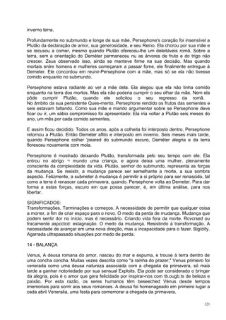 inverno terra.

Profundamente no submundo e longe de sua mãe, Persephone's coração foi insensível a
Plutão da declaração de amor, sua generosidade, e seu Reino. Ela chorou por sua mãe e
se recusou a comer, mesmo quando Plutão ofereceu-lhe um deleitáveis romã. Sobre a
terra, sem a orientação do Deméter permaneceu nu as árvores de fruto e do trigo não
crescer. Zeus observado isso, ainda se manteve firme na sua decisão. Mas quando
mortais entre homens e mulheres começaram a passar fome, ele finalmente entregue à
Demeter. Ele concordou em reunir-Persephone com a mãe, mas só se ela não tivesse
comido enquanto no submundo.

Persephone estava radiante ao ver a mãe dela. Ela alegou que ela não tinha comido
enquanto na terra dos mortos. Mas ela não poderia cumprir o seu olhar da mãe. Nem ela
pôde cumprir Plutão, quando ele solicitou o seu regresso da romã.
No âmbito da sua persistente Ques-mento, Persephone rendido os frutos das sementes e
seis estavam faltando. Como sua mãe e marido argumentar sobre se Persephone deve
ficar ou ir, um sábio compromisso foi apresentado: Ela iria voltar a Plutão seis meses do
ano, um mês por cada comido sementes.

E assim ficou decidido. Todos os anos, após a colheita foi interposto dentro, Persephone
retornou a Plutão. Então Deméter aflito e interposto em inverno. Seis meses mais tarde,
quando Persephone colher 'peared do submundo escuro, Deméter alegria e da terra
floresceu novamente com mola.

Persephone é mostrado deixando Plutão, transformada pelo seu tempo com ele. Ela
entrou no abrigo ¬ mundo uma criança, e agora deixa uma mulher, plenamente
consciente da complexidade da vida. Plutão, senhor do submundo, representa as forças
da mudança. Se resistir, a mudança parece ser semelhante a morte, a sua sombra
aspecto. Felizmente, a submeter à mudança é permitir a si próprio para ser renascido, tal
como a terra é renascer cada primavera, quando. Persephone volta ao Demeter. Para dar
forma a estas forças, escuro em que possa parecer, é, em última análise, para nos
libertar.

SIGNIFICADOS:
Transformações. Terminações e começos. A necessidade de permitir que qualquer coisa
a morrer, a fim de criar espaço para o novo. O medo da perda de mudança. Mudança que
podem sentir dor no início, mas é necessário. Criando vida fora da morte. Rcvcrsed ou
fracamente aspcctcd: estagnação. O medo da mudança. Resistindo à transformação. A
necessidade de avançar em uma nova direção, mas a incapacidade para o fazer. Bigídíty.
Agarrada ultrapassado situações por medo de perda.

14 - BALANÇA

Venus, A deusa romana do amor, nasceu do mar e espuma, e trouxe à terra dentro de
uma concha concha. Muitas vezes descrita como "a rainha do prazer," Venus primeiro foi
venerada como uma deusa natureza associada com a chegada da primavera, só mais
tarde a ganhar notoriedade por sua sensual Exploits. Ela pode ser considerado o bringer
da alegria, pois é o amor que gera felicidade por inspirar-nos com tb.ougb.ts de beleza e
paixão. Por esta razão, os seres humanos têm beseeched Vénus desde tempos
imemoriais para sorrir aos seus romances. A deusa foi homenageado em primeiro lugar a
cada abril Veneralia, uma festa para comemorar a chegada da primavera.

                                                                                      121
 