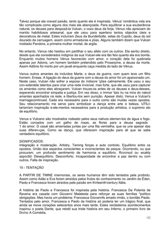Talvez porque ela craved paixão, tanto quanto ela é inspirada, Vênus' romântica vida era
tão complicada como alguns dos mais ela abençoada. Para equilibrar a sua exuberância
natural, os deuses para desposá-la Vulcan, o coxo deus da forja. Vénus não apreciam do
marido habilidosos artesanal, que ele usou para eperlano tantos objectos úteis e
decorativos de metal. Estes incluíram Zeus da tbunderbolts, setas do Cupido, deus do sol
dourado da carruagem, assim como armaduras e jóias. Alguns também dizem que Vulcan
moldado Pandora, a primeira mulher mortal, de argila.

No entanto, Venus não hesitou em partilhar o seu afeto com os outros. Ela sentiu direito,
desde que ela considerados indignos da sua Vulcan-ele era tão feio quanto ela era bonita.
Enquanto muitos homens Vénus favorecido com amor, o coração dela foi quebrada
apenas por Adonis, um homem também pretendido pelo Proserpíne, a deusa da morte.
Assim Adônis foi morto por um javali enquanto caça medida do lado de Vênus.

Venus outros amantes da incluídos Marte, o deus da guerra, com quem teve um filho
homem, Eneas. A ligação do deus da guerra com a deusa do amor foi um apaixonado um.
Neste caso, Vulcan não sofrer a esposa do índiscre 'ções calmamente. Ele usou o seu
con-siderable talentos para criar uma rede invisível, mas forte, que ele usou para capturar
os amantes como eles abraçaram. Vulcan trouxe-os antes de os deuses e deus-desses,
esperando encontrar simpatia e justiça. Em vez disso, o ímmor 'tais riu na mira do nakcd
amantes apanhados na rede, e libertou-los sem punição. Apesar disto, Venus e Vulcan's
marríagecontínued. Cada era necessário para o outro como são muitas vezes opostos.
Seu relacionamento me serve para simbolizar a dança entre arte e beleza, UTILI-
taríanísm inspiração e-ele-mentos necessários para a produção artística, o supremo ato
de equilíbrio.

Venus e Vulcano são mostrados rodeado pelos seus nativos elemen-tos de água e fogo.
Estão coroados com um galho de rosas, as flores para a deusa sagrada
1 do amor. O casal são amarradas juntas por uma fita vermelha, que os une apesar das
suas diferen-ças. Como se dança, que oferecem inspiração para ali que se sabe
verdadeiro equilíbrio.

SIGNIFICADOS:
Integração e moderação. Artistry. Taming forças e auto controlo. Equilíbrio entre os
opostos. União dos aspectos conscientes e inconscientes da psique. Ocorrendo, ou que
procuram, um profundo sentimento de harmonia e equilíbrio. Rcvcrscd ou wcakly
aspccttd: Desequilíbrio. Desconforto. Incapacidade de encontrar a paz dentro ou com
outros. Falta de inspiração.

15 - TENTAÇÃO

A PARTIR DE TIMNE imemoriais, os seres humanos têm sido tentados pela proibido.
Assim como Adão e Eva foram atraídos pelos frutos do conhecimento no Jardim do Éden,
Paolo e Francesca foram atraídos pela paixão em thírteenth'century Itália.

A história de Paolo e Francesca foi inspirada pela história. Francesca Da Polenta de
Ravena era casada com Giovanni Malatesta para reforçar as suas famílias "político
obrigações. Mas havia um problema: Francesca Gíovannfs amado irmão, o bonitão Paolo.
Tentados pelo amor, Francesca e Paolo da história só poderia ter um trágico final, que
ainda se move corações setecentos anos mais tarde. Estes verdadeiros acontecimentos
inspirou o poeta Dante, que retold sua triste história em seu Inferno, o primeiro livro de
Divínc A Comédia.
                                                                                        122
 