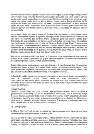 Dentro Dante's Inferno, o poeta escreve sobre uma viagem que ele imagina-abrigo, tendo
em círculos o mais profundo do inferno, conduzido e protegido pelo sábio Virgílio. Como o
poeta e seu guia à esquerda do primeiro círculo do inferno, ventos fortes círculo ao redor
deles, um vórtice mudo de cinza ali luz. Dentro destes ventos, Dante viu o seu SPIR-
amantes do infeliz que tinha morrido de paixão, amantes que tinham cedido à tentação
razão. O poeta sentiu compaixão triste quando ele ouviu os seus gritos, enquanto eles
estavam sempre em diante arremessado pelos ventos, capturados em conjunto através
da eternidade.

Ainda dentro desta turbulência, Dante viu Paolo e Francesca conforto mutuamente. A sua
ternura fundamenta o poeta a lágrimas. Ele implorastes esses espíritos de falar com ele
em nome do amor.Os dois amantes Dante agradeceu pela sua piedade. Então disse
Francesca da sua tentação, e de como o amor aderiu-los em uma morte. Ela explicou
que, embora ela foi casada com o irmão de Paulo, foi Paolo amava. Paolo Francesca deu
atenções para confortá-la enquanto seu marido estava fora em guerra. Se bem que tentou
controlar os seus pensamentos, um dia Paolo e Francesca de ler Lancelot, de como ele
declarou amor encantado. Sem qualquer receio, reuniu os seus olhos, as mãos e tocou.
Eles leia mais nenhum dia em que eles deram-se ao amor.

Foi no dia em que o infeliz que Paolo e Francesca foram apanhados de surpresa por
Paolo's SAHG-banda, que voltou da guerra sem aviso prévio. Ele matou-os no momento
de sua transgressão, assim, unindo-os eternamente.

Paolo e Francesca são ilustradas no círculo do inferno, à mercê dos ventos. Para protegê-
la contra as forças agitação sobre eles, Paolo abraça carinhosamente Francesca. Tanto
olhar para baixo, dispostos a reconhecer a escuridão eles são capturados no interior. Eles
são propulsionados eternamente em frente, nunca para descansar.

A Tentação cartão sugere que pensemos que estamos à mercê de forças que pensamos
que não podemos control. Temos medo de olhar diretamente para
1-los, como se eles teriam ganho soberania Se fizemos isso. Mas a recusa em causa é
um fardo muito maior do que seria de olhar para a escuridão. Caso contrário, não pode
nunca ser libertados.

SIGNIFICADOS:
Tentado por uma força não pode controlar. Algo profundo e escuro dentro da psique é
personificado como temp ¬ ção ou dependência. Obsession, sob a forma de inveja.
Sensual desejos. A necessidade de se controlar. Revascd ou wcakly aspectcd: Liberdade
de tentação. Maestria sobre algo anteriormente controlando-um hábito, um filho ou por
uma ferida do passado. Vivendo a inveja dos outros. Transformar uma fraqueza em uma
força. A aceitação de uma sombra escura ou da face.

16 - OPRESSÃO

RETOLD EM VírgfTs O Acneid, a história de Dido e Aeneas é um aviso de um conto
abandonado mulher oprimida por suas emoções.

Após a Guerra de Tróia, o guerreiro Enéias, o filho mortal de Vénus, percorrem na Itália,
sem fazer a devida sacrifícios aos deuses. Despojadas dos deuses "bênçãos, seu navio
foi atingida pelo mar e, eventualmente, lavados em África como destroços. Dido, rainha de
Cartago o majestoso, estava andando sobre a praia, quando ela encontrou AENEAS e
                                                                                       123
 