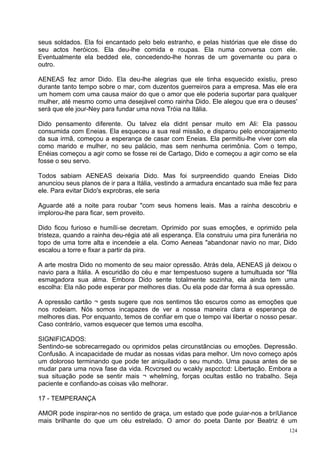 seus soldados. Ela foi encantado pelo belo estranho, e pelas histórias que ele disse do
seu actos heróicos. Ela deu-lhe comida e roupas. Ela numa conversa com ele.
Eventualmente ela bedded ele, concedendo-lhe honras de um governante ou para o
outro.

AENEAS fez amor Dido. Ela deu-lhe alegrias que ele tinha esquecido existiu, preso
durante tanto tempo sobre o mar, com duzentos guerreiros para a empresa. Mas ele era
um homem com uma causa maior do que o amor que ele poderia suportar para qualquer
mulher, até mesmo como uma desejável como rainha Dido. Ele alegou que era o deuses'
será que ele jour-Ney para fundar uma nova Tróia na Itália.

Dido pensamento diferente. Ou talvez ela didnt pensar muito em Ali: Ela passou
consumida com Eneias. Ela esqueceu a sua real missão, e disparou pelo encorajamento
da sua irmã, começou a esperança de casar com Eneias. Ela permitiu-lhe viver com ela
como marido e mulher, no seu palácio, mas sem nenhuma cerimônia. Com o tempo,
Enéias começou a agir como se fosse rei de Cartago, Dido e começou a agir como se ela
fosse o seu servo.

Todos sabiam AENEAS deixaria Dido. Mas foi surpreendido quando Eneias Dido
anunciou seus planos de ir para a Itália, vestindo a armadura encantado sua mãe fez para
ele. Para evitar Dido's exprobras, ele seria

Aguarde até a noite para roubar "com seus homens leais. Mas a rainha descobriu e
implorou-lhe para ficar, sem proveito.

Dido ficou furioso e humílí-se decretam. Oprimido por suas emoções, e oprimido pela
tristeza, quando a rainha deu-régia até ali esperança. Ela construiu uma pira funerária no
topo de uma torre alta e incendeie a ela. Como Aeneas "abandonar navio no mar, Dido
escalou a torre e fixar a partir da pira.

A arte mostra Dido no momento de seu maior opressão. Atrás dela, AENEAS já deixou o
navio para a Itália. A escuridão do céu e mar tempestuoso sugere a tumultuada sor "fila
esmagadora sua alma. Embora Dido sente totalmente sozinha, ela ainda tem uma
escolha: Ela não pode esperar por melhores dias. Ou ela pode dar forma à sua opressão.

A opressão cartão ¬ gests sugere que nos sentimos tão escuros como as emoções que
nos rodeiam. Nós somos incapazes de ver a nossa maneira clara e esperança de
melhores dias. Por enquanto, temos de confiar em que o tempo vai libertar o nosso pesar.
Caso contrário, vamos esquecer que temos uma escolha.

SIGNIFICADOS:
Sentindo-se sobrecarregado ou oprimidos pelas circunstâncias ou emoções. Depressão.
Confusão. A incapacidade de mudar as nossas vidas para melhor. Um novo começo após
um doloroso terminando que pode ter aniquilado o seu mundo. Uma pausa antes de se
mudar para uma nova fase da vida. Rcvcrsed ou wcakly aspcctcd: Libertação. Embora a
sua situação pode se sentir mais ¬ whelmíng, forças ocultas estão no trabalho. Seja
paciente e confiando-as coisas vão melhorar.

17 - TEMPERANÇA

AMOR pode inspirar-nos no sentido de graça, um estado que pode guiar-nos a bríUiance
mais brilhante do que um céu estrelado. O amor do poeta Dante por Beatriz é um
                                                                                       124
 