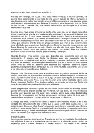 exemplo perfeito desta maravilhosa experiência.

Nascido em Florença, em 12,65, TRIE poeta Dante escreveu A Divina Comédia, um
poema épico descrevendo a sua visão de uma viagem através do inferno, purgatório e
céu. Beatrice, uma mulher que também viveu em Florença durante a vida, aparece no seu
páginas como seu orientador anjo. Beatrice é também o tema do primeiro livro de Dante,
La Vita ISluova ( "The New Life"), que reconta plenamente o seu amor por ela, e de como
ela inspirou a sua arte.

Beatrice foi de nove anos a primeira vez Dante olhou sobre ela, ele um pouco mais velho.
A sua presença fez uma tal impressão que ele sentiu como se seu espírito tivesse sido
infundidos com luz. A partir desse momento, Dante adorado Beatrice acima ou outros.
Através dos anos, uma vez que cresceu em idade adulta, Dante procurou reunir Beatrice,
demasiado sobrecarregado com amor para fazer nada mais do que olhar para ela. Ele
notou que a Beatrice era tão cheia de graça que todos que viram o seu experimentado
uma felicidade que só pode ser descrita através Suspiros. UA esta convencido de que
Dante Beatrice foi realmente um anjo. Desde que ele não disse nada, Beatrice não
suspeitavam Dante's amor, ela pensava ele mudos com timidez. Mas sua calorosa
saudação nunca oscilou não importa quão awkwardly Dante agiu.

Quando Beatrice virou quinze, seus pais dispostos seu casamento com um rico
comerciante. A primeira vez Dante viu Beatrice após seu casamento, ela foi
acompanhada por duas de suas virgens prudentes como eles caminharam ao longo do
Rio Arno, em Florença. Superados pelo conhecimento que ela já estava do outro esposa,
Dante virou bis rosto de Beatrice para esconder sua lágrimas. Beatrice's virgens
prudentes incompreendidos e pensei que o poeta tinha insultado sua amante. Eles jeered
a ele como eles levaram Beatrice distância.

Naquela noite, Dante recuaram para a sua câmara em angustiada vergonha. Wbíle ele
dormiu, uma visão lhe apareceu em seu sonho como as estrelas chegou a hora nona da
noite. A partir de uma nuvem a bue ol fírc surgiu um deus-como figura. Sendo este, que
ele identificou como auto-Amor, o espírito de amor, uma mulher realizada wbom como
Dante rccognízed Beatrice. Amor também realizou um coração, ele disse que Dante foi o
coração do poeta irrevogavelmente tinha dado a Beatrice.

Dante despertámos resolvida a partir de seu sonho. O seu amor por Beatrice haveria
paixão terrena para expirar quando eles morreram. Em vez disso, ele teria imortalizará
Beatrice com poemas que iria durar para sempre. Como suas vidas desdobradas,
Beatrice foi homenageado por Dante's versos como nenhuma mulher já tinha sido. O
poeta da fama espalhar-e, com ele, a história de seu amor por Beatrice.

Ao longo dos anos, a história de Dante e Beatrice tem inspirado muitos a dar o seu
coração tão completamente Ela lembra que a graça amor pode agracia-nos é um
presente caro do que os céus. Dante's visão noturna de Amor é mostrado aqui. Como o
espírito do amor abraça Beatrice, chamas turbulência sobre eles, como apaixonada como
as emoções em jogo. O céu estrelado por trás dos números sugerem forças celestes em
forças de trabalho que irá guiar-nos na direcção certa.

SIGNIFICADOS:
Amor que nos inspira e inspira outros. Transformar sonhos em realidade. Sensibilização
dos objetivos. A crença e auto-estima para os cumprir. A visita do Musas. Motivo de
esperança para o melhor. Rcverscd ou wiakly aspcctcd: Não seguir o seu deleite.
                                                                                     125
 