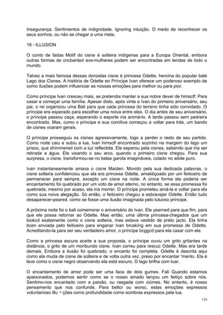 Insegurança. Sentimentos de indignidade. Ignoring intuição. O medo de reconhecer os
seus sonhos, ou não se chegar a uma meta.

18 - ILLUSION

O conto de fadas Motif do cisne é solteira indígenas para a Europa Oriental, embora
outras formas de cncbanted ave-mulheres podem ser encontradas em lendas de todo o
mundo.

Talvez a mais famosa dessas donzelas cisne é princesa Odette, heroína do popular balé
Lago dos Cisnes. A história de Odette eo Príncipe Ivan oferece um poderoso exemplo de
como ilusões podem influenciar as nossas emoções para melhor ou para pior.

Como príncipe Ivan cresceu mais, se pretendia manter a sua nobre dever de himsclf: Para
casar e começar uma família. Apesar disto, após vinte e Ivan do primeiro aniversário, seu
pai, o rei organizou uma Bali para que cada princesa do terreno tinha sido convidado. O
príncipe era esperado para escolher uma noiva entre eles. O dia antes de seu aniversário,
o príncipe passou caça, esperando o esporte iria animá-lo. A tarde passou sem pedreira
encontrado. Mas, como o príncipe e sua comitiva começou a voltar para trás, um bando
de cisnes voaram gerais.

O príncipe prosseguiu os cisnes agressivamente, logo a perder o resto de seu partido.
Como noite caiu e subiu a lua, Ivan himsclf encontrado sozinho na margem do lago um
prisco, que shímmered com a luz reflectida. Ele esperou pela cisnes, sabendo que iria ser
retirada a água. Ele visando o seu arco, quando o primeiro cisne chegou. Para sua
surpresa, o cisne. transformou-se no belas garota imagináveis, colado no wbite puro.

Ivan instantaneamente amava o cisne Maiden. Movido pela sua dedicada palavras, o
cisne solteira confidenciou que ela era princesa Odette, amaldiçoado por um feiticeiro de
permanecer para sempre, excepto um cisne na noite. A única forma ela poderia ser
encantamento foi quebrado por um voto de amor eterno, no entanto, se essa promessa foi
quebrada, mesmo por acaso, ela iria morrer. O príncipe prometeu amá-la e voltar para ela
como sua noiva alegação. Só então, o feiticeiro chegou a esbravejar Odette. Então tudo
desaparecer-peared, como se fosse uma ilusão imaginada pelo lutuoso príncipe.

A próxima noite foi o bali comemorar o aniversário do Ivan. Ele yearned para que fim, para
que ele possa retornar ao Odette. Mas então, uma última princesa-chegados que um
lookcd exatamente como o cisne solteira, mas estava vestido de preto jacto. Ela tinha
bcen enviada pelo feiticeiro para enganar Ivan brcakíng em sua promessa de Odette.
Acreditando-la para ser seu verdadeiro amor, o príncipe bcggcd para ela casar com ele.

Como a princesa escura aceite a sua proposta, o príncipe ouviu um grito gritantes na
distância, o grito de um moribundo cisne. Ivan correu para rescuc Odette, Mas era tarde
demais. Embora a ilusão foi quebrado, o encanto foi completa. Odette é descrita aqui
como ela muda de cisne de solteira e de volta outra vez, preso por encantar 'mento. Ela é
leve como o cisne negro observando ela está escuro. O lago brilha com luar.

O encantamento de amor pode ser uma faca de dois gumes. Fali Quando estamos
apaixonados, podemos sentir como se o nosso amado lançou um feitiço sobre nós.
Sentimo-nos encantado com a paixão, ou rasgada com ciúmes. No entanto, é nosso
pensamento que nos confunde. Para bettcr ou worsc, estas emoções expressos
voluntarioso illu ¬ ções como profundidade como sombras expressos pela lua.
                                                                                       126
 