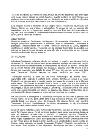 Tal como a borboleta cujo nome ela ursos, Psique da alma foi despertado pelo amor após
uma longa viagem através de difícil desa-fios. Cupido também foi trans' formado por
conhecer o amor verdadeiro pela primeira vez. Iluminada por suas experiências, Cupido e
Psique puderam apreciar o melhor que a vida lhes pode oferecer.

Esta imagem mostra o momento em que alegre Psique é finalmente reunificada com
Cupido, libertos do seu ensaios e atribulações. Ao nascer do sol, os amantes são
revelados a cada um ou de outro em sua glória imperfeita. Para além do mar envolvente-
Ing lhes cabe uma cidade. É um lembrete do confinamento estruturas sociais a partir do
qual Cupido e Psique se libertarem.

SIGNIFICADOS:
Despertar emocional. Sentindo-se desbloqueado. Um expansiva, vida-afirmando que a
energia proporciona oportunidades e otimismo. Amor e sexualidade. Criatividade e
procriação. Relacionamento com os filhos. Fertilidade. Revascd ou vutakly aspectcd:
relutância em aceitar carinho. Problemas com as crianças. Criatividade bloqueados pelo
externai ou internai forças. Atrasos na expansão até à próxima fase de um projecto.
Sentindo-se frustrado. Recusa a crescer.

20 - ACÓRDÃO

A lenda de Tannhauser, o famoso alemão mínnesinger ou trovador, tem raízes na história
do século XIII. Várias de suas músicas letras sobreviver até hoje, incluindo uma canção
Buszlíed direito de arrependimento. Contemporâneo de notícias da traveis Tannhauser,
que pode ter incluído uma limitação nas Cruzadas, assumiu uma vida própria. Com o
tempo, que inspiraram uma balada do século XVI, que, por sua vez, serviu como base
para Tannhauser, Richard Wagner da ópera romântica do século XIX.

Tannhauser desdobra o conto de um nobre mínncsing-er do mesmo nome
capturados entre sagrado e profano ama. Embora Tannhauser amava-o vir tuous
Elisabeth, ele deixou-a para o mundo vagueia em busca de aventura e fama. Durante
estes traveis, Tannhauser encantado Vénus, a deusa do amor, com sua voz gloriosa e
canções. Ela rapidamente seduzido o mínnesinger com voluptuoso prazeres além sua
imaginação, e trouxe com ela reino mágico, o Venusberg. Tannhauser vivia lá com Vénus
como seu escravo. Besotted com paixão, ele seguiu o seu desejo e perdeu todos os ali-
mentos acórdão do que era certo ou errado. Ali que importava era o prazer.

Um ano passou, e começaram a Tannhauser desespero de sua vida superficial com
Vénus. Como ele pediu para voltar para a sua existência anterior, ele subitamente
recordar-bered seu sincero amor de Elisabeth. De alguma forma esta memória
Tannhauser libertou-o imediatamente Venusberg desapareceu, e ele encontrou-se
sozinho fora do castelo onde Elisabeth residia.

Elisabeth estava radiante ao ver o mínnesinger novamente, para que ela amava-o apenas
como Tannhauser amava. Foi só no tempo, também, para cantar uma concor-rência era
para ser realizada naquela noite, o vencedor do concurso ganharia Elisabeth's
mão em casamento. Tannhauser resolvido tbís concurso para ganhar, mas como ele
tentar mígbt, os prazeres de Vénus ainda possuído sua alma: Cantou um entusiasta bymn
ao sen ¬ Sual glórias da deusa do amor, que chocou a sensibilidade de quem escutou ali.
Irritado, muitos acusados de insultar Tannhauser Elisabeth, Elisabeth, mas defendeu a
sua amada. Para remover o seu julgamento, Tannhauser resolveu ir adiante. outra
                                                                                    128
 
