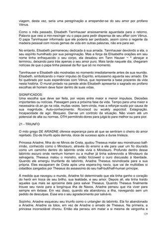 viagem, desta vez, seria uma peregrinação a arrepender-se do seu amor por profano
Vénus.

Como o mês passado, Elisabeth Tannhauser ansiosamente aguardada para o retorno.
Palavra que veio a min-nesínger viu o papa para pedir dispensa de seu affair com Vênus.
O papa Tannhauser informado que ele poderia ser perdoado, assim como o regente da
madeira pessoal com novas gemas de vida em outras palavras, não era para ser.

No entanto, Elisabeth permaneceu dedicada à sua amada. Tannhauser devolvido a ela, o
seu espírito humilhado por sua peregrinação. Mas a força da Elísabeths orações em seu
nome tinha enfraquecido o seu corpo, ela desabou em Tann Hauser ¬ ^ abraçar e
terminou, deixando para trás apenas o seu amor puro. Mais tarde naquele dia, chegaram
notícias de que o papa tinha pessoal da flor que só no momento.

Tannhauser e Elisabeth são mostradas no momento imediatamente antes de sua reunião.
Elisabeth, simbolizando o maior impulso do Espírito, entusiasmo aguarda seu amado. Ele
foi quebrado por suas experiências com Vénus, que representa a base prazeres da vida
nesta história. O mural pintado na parede atrás Elisabeth apresenta o sagrado eo profano
escolhas ali homem deve fazer dentro de suas vidas.

SIGNIFICADOS:
Uma escolha que deve ser feita, por vezes entre maior e menor impulsos. Decisões
importantes ou notícias. Passagem para a próxima fase da vida. Tempo para uma maior e
necessária cb.an.ge na vida, muitas vezes. bem-vinda, mas a reforçar-susto por causa de
sua magnitude. Auto-conhecimento. Rcvcrscd ou wcakly aspcctcd: Estagnação.
Incapacidade de agir. Bloqueio. Dar-se um controlo da situação. Não vivem até um
potencial de alta ou normas. OTH permitindo-dores para julgá-lo para melhor ou para pior.

21 - TRIUNFO

O mito grego DE ARIADNE oferece esperança para ali que se sentiram o cheiro do amor
rejeitado. Diz-de triunfo após derrota, doce de sucesso após a duras tristeza.

Princesa Ariadne, filha do rei Minos de Creta, ajudou Theseus matar seu monstruoso balf-
irmão, conhecido como o Minotauro, através do ensino a ele para usar um fio dourado
como um caminho dentro do labirinto onde vivia o Minotauro. Profundo dentro desse
labirinto escuro onde nenhum homem ou a mulher já tinha sobrevivido a Minotauro da
selvageria, Theseus matou o monstro, então foUowed o ouro discussão à liberdade.
Quando ele emergiu triunfante do labirinto, Ariadne Theseus reivindicada para a sua
própria. Eles escaparam de Creta após uma espera-Ing navio, que vai de multidões oi
cidadãos zangados por Theseus do assassínio do seu half-bull/half-human príncipe.

À medida que navegou o mundo, Ariadne foi determinado que ela tinha ganho o coração
do herói em troca de seu brilho, sua lealdade, e seu amor. Depois ali, ela tinha traído
aqueles que mais se aproxima dela para salvar Theseus. Quando Theseus finalmente
trouxe seu navio para a longínqua ilha de Naxos, Ariadne pensou que iria viver para
sempre em êxtase. Em vez disso, quando ela abandonou a ilha, navegando sem um
pedido de desculpas. Esse era o seu agradecimento por salvá-lo.

Sozinho, Ariadne esqueceu seu triunfo como o untangler do labirinto. Ela foi abandonado
a Ariadne, Ariadne os tolos, em vez de Ariadne o amado de Theseus. Na primeira, a
princesa inconsolável chorou. Então ela pensou em matar a si mesma de vergonha e
                                                                                      129
 