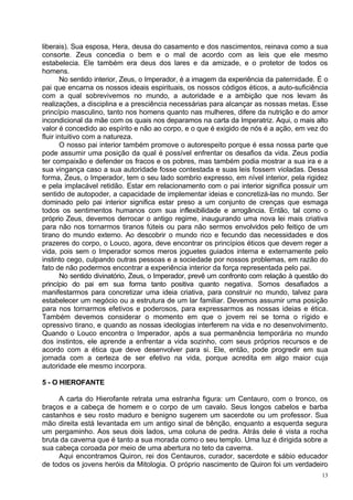 liberais). Sua esposa, Hera, deusa do casamento e dos nascimentos, reinava como a sua
consorte. Zeus concedia o bem e o mal de acordo com as leis que ele mesmo
estabelecia. Ele também era deus dos lares e da amizade, e o protetor de todos os
homens.
       No sentido interior, Zeus, o Imperador, é a imagem da experiência da paternidade. É o
pai que encarna os nossos ideais espirituais, os nossos códigos éticos, a auto-suficiência
com a qual sobrevivemos no mundo, a autoridade e a ambição que nos levam às
realizações, a disciplina e a presciência necessárias para alcançar as nossas metas. Esse
princípio masculino, tanto nos homens quanto nas mulheres, difere da nutrição e do amor
incondicional da mãe com os quais nos deparamos na carta da Imperatriz. Aqui, o mais alto
valor é concedido ao espírito e não ao corpo, e o que é exigido de nós é a ação, em vez do
fluir intuitivo com a natureza.
       O nosso pai interior também promove o autorespeito porque é essa nossa parte que
pode assumir uma posição da qual é possível enfrentar os desafios da vida. Zeus podia
ter compaixão e defender os fracos e os pobres, mas também podia mostrar a sua ira e a
sua vingança caso a sua autoridade fosse contestada e suas leis fossem violadas. Dessa
forma, Zeus, o Imperador, tem o seu lado sombrio expresso, em nível interior, pela rigidez
e pela implacável retidão. Estar em relacionamento com o pai interior significa possuir um
sentido de autopoder, a capacidade de implementar ideias e concretizá-las no mundo. Ser
dominado pelo pai interior significa estar preso a um conjunto de crenças que esmaga
todos os sentimentos humanos com sua inflexibilidade e arrogância. Então, tal como o
próprio Zeus, devemos derrocar o antigo regime, inaugurando uma nova lei mais criativa
para não nos tornarmos tiranos fúteis ou para não sermos envolvidos pelo feitiço de um
tirano do mundo externo. Ao descobrir o mundo rico e fecundo das necessidades e dos
prazeres do corpo, o Louco, agora, deve encontrar os princípios éticos que devem reger a
vida, pois sem o Imperador somos meros joguetes guiados interna e externamente pelo
instinto cego, culpando outras pessoas e a sociedade por nossos problemas, em razão do
fato de não podermos encontrar a experiência interior da força representada pelo pai.
       No sentido divinatório, Zeus, o Imperador, prevê um confronto com relação à questão do
princípio do pai em sua forma tanto positiva quanto negativa. Somos desafiados a
manifestarmos para concretizar uma ideia criativa, para construir no mundo, talvez para
estabelecer um negócio ou a estrutura de um lar familiar. Devemos assumir uma posição
para nos tornarmos efetivos e poderosos, para expressarmos as nossas ideias e ética.
Também devemos considerar o momento em que o jovem rei se torna o rígido e
opressivo tirano, e quando as nossas ideologias interferem na vida e no desenvolvimento.
Quando o Louco encontra o Imperador, após a sua permanência temporária no mundo
dos instintos, ele aprende a enfrentar a vida sozinho, com seus próprios recursos e de
acordo com a ética que deve desenvolver para si. Ele, então, pode progredir em sua
jornada com a certeza de ser efetivo na vida, porque acredita em algo maior cuja
autoridade ele mesmo incorpora.

5 - O HIEROFANTE

     A carta do Hierofante retrata uma estranha figura: um Centauro, com o tronco, os
braços e a cabeça de homem e o corpo de um cavalo. Seus longos cabelos e barba
castanhos e seu rosto maduro e benigno sugerem um sacerdote ou um professor. Sua
mão direita está levantada em um antigo sinal de bênção, enquanto a esquerda segura
um pergaminho. Aos seus dois lados, uma coluna de pedra. Atrás dele é vista a rocha
bruta da caverna que é tanto a sua morada como o seu templo. Uma luz é dirigida sobre a
sua cabeça coroada por meio de uma abertura no teto da caverna.
     Aqui encontramos Quiron, rei dos Centauros, curador, sacerdote e sábio educador
de todos os jovens heróis da Mitologia. O próprio nascimento de Quiron foi um verdadeiro
                                                                                           13
 