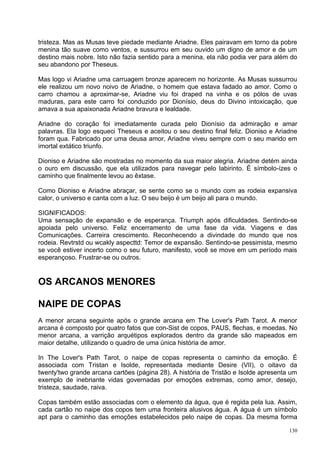 tristeza. Mas as Musas teve piedade mediante Ariadne. Eles pairavam em torno da pobre
menina tão suave como ventos, e sussurrou em seu ouvido um digno de amor e de um
destino mais nobre. Isto não fazia sentido para a menina, ela não podia ver para além do
seu abandono por Theseus.

Mas logo vi Ariadne uma carruagem bronze aparecem no horizonte. As Musas sussurrou
ele realizou um novo noivo de Ariadne, o homem que estava fadado ao amor. Como o
carro chamou a aproximar-se, Ariadne viu foi draped na vinha e os pólos de uvas
maduras, para este carro foi conduzido por Dionísio, deus do Divino intoxicação, que
amava a sua apaixonada Ariadne bravura e lealdade.

Ariadne do coração foi imediatamente curada pelo Dionísio da admiração e amar
palavras. Ela logo esqueci Theseus e aceitou o seu destino final feliz. Dioniso e Ariadne
foram qua. Fabricado por uma deusa amor, Ariadne viveu sempre com o seu marido em
imortal extático triunfo.

Dioniso e Ariadne são mostradas no momento da sua maior alegria. Ariadne detém ainda
o ouro em discussão, que ela utilizados para navegar pelo labirinto. É símbolo-ízes o
caminho que finalmente levou ao êxtase.

Como Dioniso e Ariadne abraçar, se sente como se o mundo com as rodeia expansiva
calor, o universo e canta com a luz. O seu beijo é um beijo ali para o mundo.

SIGNIFICADOS:
Uma sensação de expansão e de esperança. Triumph após dificuldades. Sentindo-se
apoiada pelo universo. Feliz encerramento de uma fase da vida. Viagens e das
Comunicações. Carreira crescimento. Reconhecendo a divindade do mundo que nos
rodeia. Revtrstd ou wcakly aspecttd: Temor de expansão. Sentindo-se pessimista, mesmo
se você estiver incerto como o seu futuro, manifesto, você se move em um período mais
esperançoso. Frustrar-se ou outros.


OS ARCANOS MENORES

NAIPE DE COPAS
A menor arcana seguinte após o grande arcana em The Lover's Path Tarot. A menor
arcana é composto por quatro fatos que con-Sist de copos, PAUS, flechas, e moedas. No
menor arcana, a varrição arquétipos explorados dentro da grande são mapeados em
maior detalhe, utilizando o quadro de uma única história de amor.

In The Lover's Path Tarot, o naipe de copas representa o caminho da emoção. É
associada com Tristan e Isolde, representada mediante Desire (VII), o oitavo da
twenty'two grande arcana cartões (página 28). A história de Tristão e Isolde apresenta um
exemplo de inebriante vidas governadas por emoções extremas, como amor, desejo,
tristeza, saudade, raiva.

Copas também estão associadas com o elemento da água, que é regida pela lua. Assim,
cada cartão no naipe dos copos tem uma fronteira alusivos água. A água é um símbolo
apt para o caminho das emoções estabelecidos pelo naipe de copas. Da mesma forma

                                                                                      130
 