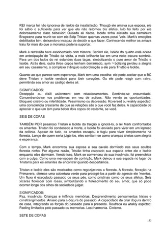 REI marca foi não ignorava de Isolde da insatisfação. Thougb ele amava sua esposa, ele
foi sábio o suficiente para ver que ela não retornou bis afetos. Isto foi feito por ela
dolorosamente claro bebavíor: Ousada ali riscos, Isolde tinha alistado sua camareira
Bragwene para reunir-se com ela Belp Tristan quantas vezes possi 'veis. Mark's emoções
debilitados bim, deixando-o incapaz de decidir o que fazer. Conhecendo melhor os amava
traiu foi mais do que o monarca poderia suportar.

Mark é retratada bere assoberbado com tristeza. Bebind ele, Isolde do quarto está acesa
em antecipação de Tristão da visita, a mais brilhante luz em uma noite escura sombria.
Para um dos lados do rei estandes duas taças, simbolizando o puro amor de Tristão e
Isolde. Atrás dele, outra thrce copos tenham derramado, sym ¬ bolizíng perdeu a alegria
em seu casamento, o complexo triângulo subordinação a ele para Tristão e Isolde.

Quanto ao que parece sem esperança, Mark tem uma escolha: ele pode aceitar que o BC
deve Tristan e Isolde verdade para tbeir corações. Ou ele pode reagir com raiva,
permitindo seu amor ao castigo deles ali.

SIGNIFICADOS:
Decepção ou dísíll usíonment com relacionamentos. Sentindo-se encurralado.
Concentrando-se nos problemas em vez de activos. Não vendo as oportunidades.
Bloqueio criativo ou infertilidade. Pessimismo ou depressão. Rcversed ou wiakly aspectcd:
uma consciência crescente de que as relações são o que você faz deles. A capacidade de
apreciar o que um tem para beber dois copos do restante, se você.

SEIS DE COPAS

TAMBÉM POR pesaroso Tristan e Isolde da traição a ignorá-lo, o rei Mark confrontados
os amantes. Tristan foi condenado à morte, e Isolde foi enviado para viver em um leproso
da colônia. Apesar de tudo, os amantes escapou e fugiu para viver simplesmente na
floresta. Longe de quem seria julgá-los, eles sentiam-se como crianças cheias com alegria
e esperança.

Com o tempo, Mark encontrou sua esposa e seu cavalo dormindo nos seus ocultos
floresta ninho. Por alguma razão, Tristão tinha colocado sua espada entre ele e Isolde
enquanto eles dormiam. Vendo isso, Mark se convenceu de sua inocência, foi preenchida
com a culpa. Como uma mensagem de contrição, Mark deixou a sua espada no lugar de
Tristan's para os amantes de encontrar quando despertámos.

Tristan e Isolde eles são mostrados como regozijar-nos a floresta. A floresta, floração na
Primavera, oferece uma cobertura verde para protegê-los a partir do agreste ele 'mentos.
Um fluxo é executado passado os seus pés, como prístinas como os seus afetos. Seis
xícaras florescer com rosas, simbolizando o florescimento do seu amor, que só pode
ocorrer longe dos olhos da sociedade julgar.

SIGNIFICADOS:
Paz. inocência. Crianças e infância memórias. Desprendimento pensamentos tristes e
constrangimentos. Anseio para a doçura do passado. A capacidade de criar doçura dentro
de casa, integrando as forças do passado para o presente. Reutrsca ou wtakly aspictcd:
Feeling limitados pelo passado ou memorias. Lost harmonia. Cinismo.

SETE DE COPAS
                                                                                       133
 