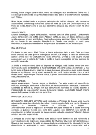 ecstasy, Isolde chegou para os céus, como se a abraçar a sua amada uma última vez. E
seu desejo foi concedido o espírito afastou-Isolde seu corpo, e foi eternamente ingressou
com Tristan.

Nove taças, simbolizando a suprema satisfação de Isolde's desejos, são mostrados
arqueamento shimmering acima dela como um feixe de ouro. Um único copo flutua na
frente de Isolde. Representa a taça que aderiram a ela para seu amado Tristan no amor
eterno.

SIGNIFICADOS:
Extático satisfação. Alegre sensualidade. Reunião com um ente querido. Contcntment.
Alguns consideram este cartão a ser o "desejo" cartão, ou seja, um desejo será concedido
se ela aparecer em um tarot leitura. Rcvcrscd ou wcakly aspcctcd: Atraso na concessão
de um desejo do seu coração. Complacência. Tendo uma relação, no navio para
concedido. Complacência excessiva. Incapacidade de receber prazer. Insatisfação.

DEZ DE COPAS

Em honra do seu amor, Mark Tristan e Isolde enterrados lado a lado. Dois frondosas
briars cresceu de cada grave e interligados em um. Em tempo, a sarça se tornou uma
grande árvore que flor profusamente cada primavera. Devido a esta árvore, muitos
aprenderam com a história de Tristão e Isolde, e foram encorajados por seu exemplo de
amor tão fearlessly.

A árvore é retratado como bere ela explode em floração. Dez xícaras formar um arco-
chuva acima dele, simbolizando a maior satisfação emocional vida pode oferecer. O mar
junco muito antes da árvore, trazendo a água doce para alimentar as suas raízes. Abaixo
da árvore significa um bappy jovem exploração seu bebê recém-nascido, criado a partir
de seu amor. Inspirado por Tristan e Isolde, a jovem família hon-ors o amor que também
eles juntos como um.

SIGNIFICADOS:
Alegre encerramento. Grande alegria e felicidade. Dar vida emocional. Abundância.
Profunda satisfação emocional. Endurance em relacionamentos amorosos. Fertilidade.
Expansão da família ou amigos em sua comunidade. Rcvcrscd ou wtakly asptcttd: a
incapacidade de experimentar alegria. Emocional blocos. Insatisfação tbough incerto
porquê-tudo parece perfeito sobre a superfície.

PRINCESA DE COPAS

BRAGWENE, ISOLDE'S JOVENS Maid, simboliza a Princesa de Copas, uma menina
adolescente aguarda a plenitude da mulher. Um mensageiro fiel à sua rainha, Bragwene
sugere       a       devoção     inerente      a     Princesa      de      Copas.
Antecipar amor, prazer e inspiração, a Princesa de Copas oferece-lhe a xícara reireshing
conteúdo a qualquer bebida que seria dele. Aqueles que aceitarem seu convite irá
experimentar o melhor do naipe de taças oferece: sábado emocional 'ísfactíon, talento
artístico, empatia e compaixão.

A princesa de Copas "tipo e formas sutis seduzir quem conhecê-la. Ela representa o
suave qualidades de inspiração, a capacidade de influenciar otlv dores com consideração.
Devido a sua inocência faz dela um pouco imatura emocionalmente, ela pode tornar-se
dependente da aprovação do outro. Nonetbeless, ela é uma companheira leal e
                                                                                      135
 