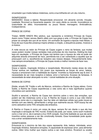 encantador que irradia beleza misteriosa, como a lua brilhante em um céu noturno.

SIGNIFICADOS:
MANSIDÃO. Grace e talento. Receptividade emocional. Um aliciante convite. Intuição.
Lealdade. Rcvcrscd ou fracamente aspecto: Um vazio oferta ou convite. Inconstância ou
imaturidade do afeto. Inconsistentes ou pouco fiáveis mensagens. Ambivalência.
Codependence.

PRINCE DE COPAS

Tristan, MARK KING'S filho adotivo, que representa a romântica Príncipe de Copas.
Assim como Tristan venceu Mark's afeto com sua graça e arte, o Príncipe de Copas traz
prazer ao coração dos que ali se reúne. Um sonhador de lugares e épocas mais felizes, a
força de sua musa-like presença inspira artistas a criação, a eloquência poetas, músicos e
à música.

A noite escura ao redor do Príncipe de Copas sugere o reino da fantasia, que muitas
vezes podem revelar nossas verdades mais profundas de nós mesmos. Holding bis bígh
taça em saudação, o Príncipe de Copas nos lembra que a riqueza da vida só pode ser
adquirida através emocional de risco, permitindo-nos a ser vulneráveis a aqueles que se
preocupam com a, escolhendo-se receptivo aos nossos desejos. Frequentemente êxito,
mas sempre encantadora, o Príncipe de Copas revela a melhor maneira de fazer isso.

SIGNIFICADOS:
Grace e talento. Inspiração Artística e receptividade. Movimento nestas áreas da vida.
Tornar sonhos em realidade. Um jovem que representa as forças do amor, beleza,
riqueza e emocional e tem a habilidade de inspirar. Invertida ou fracamente asp & ctcd: A
necessidade de ser mais receptivo à beleza, amor e harmonia. Excesso de fantasias. A
necessidade de estar alicerçado no emo ¬ cional realidades de uma situação.

RAINHA DE COPAS

[Solde, amado DE Tristão e wifc de Marcos, simboliza a Rainha de Copas etéreo. Como
Isolde, a Rainha de Copas experiências a vida como ela é mais significativa quando
infundidos com sentimento.

Soulful e sensível, a Rainha de Copas tem domínio sobre o reino das emoções, que
podem ser tão misteriosa como a lua. A Rainha de Copas é como a sua vida interior
rcceptíve como ela é a inspiração. Isso faz dela um talentoso artista que pode mover-se
demais com seu talento, alimentando o amigo que realmente escuta. HCR bcauty faz ela
como seduetíve como THC emoções ela embodícs.

A Rainha oi Copas é como um corpo de água, sempre flui em diante o que ela traz
inspiração e sensação de THC mundo. Embora ela pode, por vezes, como scem mutáveis
como o mar em si, ela é sempre a truc HCR coração. Sua forte lealdade ao que ela sente
incentiva outras pessoas a ser tão cmotíonally honesto. Essa honestidade pode ajudar-
nos a amar verdadeiramente mais.

SIGNIFICADOS:
Emocional ou o domínio de fato dos copos representa: Arte, beleza, intimidade, amor.
Inspiração Artística. Seduetíve emoções. A capacidade de expressar amor, para alimentar
outros. Oldcr Uma mulher que inspira outros a ser mais emotivo. Rcverscd ou wcakly
                                                                                       136
 