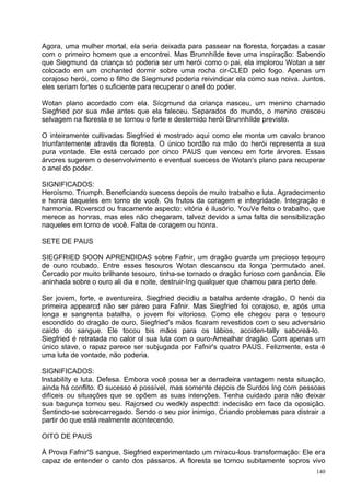 Agora, uma mulher mortal, ela seria deixada para passear na floresta, forçadas a casar
com o primeiro homem que a encontrei. Mas Brunnhílde teve uma inspiração: Sabendo
que Siegmund da criança só poderia ser um herói como o pai, ela implorou Wotan a ser
colocado em um cnchanted dormir sobre uma rocha cir-CLED pelo fogo. Apenas um
corajoso herói, como o filho de Siegmund poderia reivindicar ela como sua noiva. Juntos,
eles seriam fortes o suficiente para recuperar o anel do poder.

Wotan plano acordado com ela. Sícgmund da criança nasceu, um menino chamado
Siegfried por sua mãe antes que ela faleceu. Separados do mundo, o menino cresceu
selvagem na floresta e se tornou o forte e destemido herói Brunnhílde previsto.

O inteiramente cultivadas Siegfried é mostrado aqui como ele monta um cavalo branco
triunfantemente através da floresta. O único bordão na mão do herói representa a sua
pura vontade. Ele está cercado por cinco PAUS que venceu em forte árvores. Essas
árvores sugerem o desenvolvimento e eventual suecess de Wotan's plano para recuperar
o anel do poder.

SIGNIFICADOS:
Heroísmo. Triumph. Beneficiando suecess depois de muito trabalho e luta. Agradecimento
e honra daqueles em torno de você. Os frutos da coragem e integridade. Integração e
harmonia. Rcverscd ou fracamente aspecto: vitória é ilusório. YouVe feito o trabalho, que
merece as honras, mas eles não chegaram, talvez devido a uma falta de sensibilização
naqueles em torno de você. Falta de coragem ou honra.

SETE DE PAUS

SIEGFRIED SOON APRENDIDAS sobre Fafnir, um dragão guarda um precioso tesouro
de ouro roubado. Entre esses tesouros Wotan descansou da longa 'permutado anel.
Cercado por muito brilhante tesouro, tinha-se tornado o dragão furioso com ganância. Ele
aninhada sobre o ouro ali dia e noite, destruir-Ing qualquer que chamou para perto dele.

Ser jovem, forte, e aventureira, Siegfried decidiu a batalha ardente dragão. O herói da
primeira appearcd não ser páreo para Fafnir. Mas Siegfried foi corajoso, e, após uma
longa e sangrenta batalha, o jovem foi vitorioso. Como ele chegou para o tesouro
escondido do dragão de ouro, Siegfried's mãos ficaram revestidos com o seu adversário
caído do sangue. Ele tocou bis mãos para os lábios, acciden-tally saboreá-lo.
Siegfried é retratada no calor ol sua luta com o ouro-Amealhar dragão. Com apenas um
único stave, o rapaz parece ser subjugada por Fafnir's quatro PAUS. Felizmente, esta é
uma luta de vontade, não poderia.

SIGNIFICADOS:
lnstabilíty e luta. Defesa. Embora você possa ter a derradeira vantagem nesta situação,
ainda há conflito. O sucesso é possível, mas somente depois de Surdos Ing com pessoas
difíceis ou situações que se opõem as suas intenções. Tenha cuidado para não deixar
sua bagunça tornou seu. Rajcrsed ou wedkly aspecttd: indecisão em face da oposição.
Sentindo-se sobrecarregado. Sendo o seu pior inimigo. Criando problemas para distrair a
partir do que está realmente acontecendo.

OITO DE PAUS

À Prova Fafnir'S sangue, Siegfried experimentado um míracu-lous transformação: Ele era
capaz de entender o canto dos pássaros. A floresta se tornou subitamente sopros vivo
                                                                                      140
 