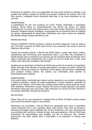 Embracing ali desafios, bravc sua capacidade de forgc frente levanta os espíritos oi ali
aqueles que satisfaz, dissipar as dúvidas que possam impedi-los de avançar. Ele é tão
forte quanto o verdejante árvore crescendo atrás dele, e ust como enraizados na sua
convictic

SIGNIFICADOS:
A possibilidade de criar uma mudança no mundo. Paixão, integridade e criatividade.
Iniciativa. Novas ideias ou empreendimentos que devem ser postas em prática
imediatamente. Um jovem que inspira outros a viver esta missão. Revased ou fracamente
aspectcd: Scattered energia. Hesitação. Incapacidade de se concentrar sobre as matérias
em apreço. Necessidade de desenvolver habilidades para trazer sonhos em realidade.
Demasiada energia energia suficiente ou não.

RAINHA DE PAUS

Wotan'S CONSORT FRICKA simboliza a Rainha de PAUS inteligente. Forte da mente e
wíU, foi Frícka a procura de Wotan para honrar o seu juramento, que trouxe o amor de
Siegfried e Brunnhílde.

Vestida de vermelho ardente, a Rainha das PAUS detém o poder dela dentro. própria,
representada pela Simmering navio repousando sobre a sua volta. Seu entusiasmo é
focada apenas para os projectos e as pessoas que ela considera digno de atenção. Ela é
sábia o suficiente para compreender que a acção em prol da acção leva a nada, essa
mulher mais velha quer resultados, não emoção.

Aqueles que se aproximam da Rainha de PAUS para auxílio irá encontrar um pragmático
aliado. Ela sabe como abordar um projeto para garantir o sucesso, ea melhor maneira de
preservar a faísca que inspirou-lo. Imparável no seu talento, ela traz força e estabilidade
para qualquer esforço criativo. No entanto, sua intensidade pode queimar os
despreparada para recebê-la.

SIGNIFICADOS:
Uma mulher sábia o suficiente para inspirar outros a seguirem a sua vontade. IntcUigence
e potência aplicada a criação de ações pragmáticas, os bens materiais, expansão de
negócios sion. Argúcia. Uma mulher que incorpora essas idéias e inspira acção de outros.
Wit e sabedoria. hnthusíasm e acção. Suporte. Rcvcrscd ou wcakly aspccted: uma espera
demasiado longa para usar suas forças. Não mostrando ao mundo sua força. Minando a
sua própria autoridade. Sentindo-se impotente.

REI DE PAUS

Wotan, Deus de Au, que representa a magistral Rei de PAUS. É Wotan's action-vontade
que cria ali outros devem seguir o seu exemplo.

Recheados com autoridade, o Rei de PAUS tem capacidade para varrer o carismático
outros juntamente com o seu inspirador idéias. Este homem mais velho do honesto e
calorosa personagem ganha lealdade frorn ali que conhecê-lo, para que instintivamente
sua confiança abrir caminhos. Através do fogo, mas apoio palavras, o Rei de PAUS gera
crescimento de oportunidades para aqueles que ele se preocupa. Seu incentivo
proporciona uma base estável para a criatividade e as empresas se esforça para
florescer.

                                                                                        143
 