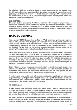 Se o Rei de PAUS tem uma falha, é que às vezes ele acredita que sua vontade deve
torná-lo assim. Embora a sua capacidade de realizar mudanças é impressionante, ele
pode esquecer de considerar outros no âmbito da sua regai desejos. Mas mesmo quando
ele é descuidado, o Rei de PAUS é rapidamente perdoados. Poucos podem resistir seu
expansivo, generoso temperamento.

SIGNIFICADOS:
Dinâmico, estável entusiasmo. Confiança. Maestria sobre iniciativas empresariais. A
capacidade para reunir idéias para fruição. Alguém que simboliza estas forças. Creative
inspiração e ajuda. Rcvcrscd ou wcakly aspcctcd: querer explorar estas forças, mas não
suficientemente forte para fazê-lo. Alguém que parece ser solidário, mas quando chega a
empurrar empurrão já perdeu interesse.


NAIPE DE ESPADAS
Assim como INCÊNDIO, associado ao fato de PAUS anteriores, queima-nos a agir em
nossas vidas, as setas Prick despertar em nossa consciência. Em I_over O Caminho do
Tarot, o naipe de setas está associada com Cupido e Psique, rep-ressentimento após
despertar (XIX), o vigésimo dos vinte e dois grandes arcana cartões (página 52,). O mito
de Cupido e Psyche descreve como amor concede sabedoria. O amor muda-nos, tal
como Cupid's mágico setas mudar ali que são afectadas por elas.

Setas estão associadas com o ar, wmch é affiliated com sal. Sal é ali que está à esquerda
da água do oceano, quando o ar é seco por evaporação ou pelo sol. É também um
componente de lágrimas chorou durante a experiência dolorosa 'cias, quando pensamos
que não têm nada dentro de nós, mas pura emoção. Ar simboliza comunicações,
mensagens de longe. Não surpreendentemente, as aves que a viagem aérea foram
considerados em tempos antigos a ser arautos da Divina tbought, trazendo mensagens de
Deus para celeste Earthbound humano.

Setas indicam as forças incisiva do intelecto. Centram-se o ardente energia cresceu nos
últimos naipe de PAUS, e ajude-nos a compreender a sua vida em ali com 'plexíties, ter
compaixão pelos outros. As mensagens trazida pelo fato de setas podem ser tão
galvanização como um relâmpago, chegando literalmente fora do ar.

A fronteira para cada cartão neste fato mostra um céu despedaçado por um relâmpago,
sugere "o choque gestíng entendimento pode trazer. Um segundo céu é calma com a paz,
trans-formada pela tempestade, apenas como sabedoria transforma-nos de um
rastreamento Caterpillar em uma Soaring borboleta.

ÁS DE ESPADAS

A SKY chance com relâmpago revela uma única flecha. Trata-se viravam com um
coração, que simboliza o poder do amor para criar sabedoria. Esta seta, pertencem-Ing
para Cupid, oferece o poder do intelecto incisivo a mudar-nos, como se fôssemos atingido
por um raio. Sugere também a súbita transformação pode trazer uma vida ao mundo.

Foi o caso de Psique. Psyche Desde seu nascimento, os homens e as mulheres tinham a
sua aclamada como uma nova deusa devido à sua beleza, o que eleva o homem menina
muito constrangimento e angústia. Também trouxe o zangado aviso de Vénus, a mãe de

                                                                                      144
 