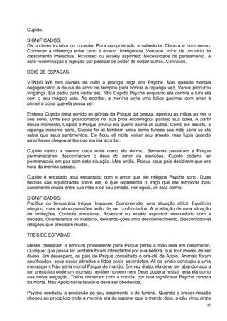 Cupido.

SIGNIFICADOS:
Os poderes incisiva do coração. Pura compreensão e sabedoria. Clareza e bom senso.
Conhecer a diferença entre certo e errado. Inteligência. Verdade. Início de um ciclo de
crescimento intelectual. Rcvcrsed ou wcakly aspccted: Necessidade de pensamento. A
auto-recriminação e rejeição por pessoal de poder de culpar outros. Confusão.

DOIS DE ESPADAS

VENUS WA tem ciúmes de culto a pródiga paga aos Psyche. Mas quando mortais
negligenciado a deusa do amor de templos para honrar a rapariga vez, Venus procurou
vingança. Ela pediu para visitar seu filho Cupido Psyche enquanto ela dormia e fure ela
com o seu mágico seta. Ao acordar, a menina seria uma tolice queimar com amor à
primeira coisa que ela possa ver.

Embora Cupido tinha ouvido as glórias da Psique da beleza, apertou as mãos ao ver o
seu sono. Uma seta posicionados na sua proa escorregou, pastejo sua coxa. A partir
desse momento, Cupido e Psique amava ela queria acima ali outros. Como ele assistiu a
rapariga inocente sono, Cupido foi ali também sabia como furioso sua mãe seria se ela
sabia que seus sentimentos. Ele ficou ali noite visitar seu amado, mas fugiu quando
amanhecer chegou antes que ela iria acordar.

Cupido visitou a menina cada noite como ela dormiu. Semanas passaram e Psique
permaneceram desconhecem o deus do amor da atenções. Cupido poderia ter
permanecido em paz com esta situação. Mas então, Psique seus pais decidiram que era
hora da menina casada.

Cupido é retratado aqui encantado com o amor que ele relógios Psyche sono. Duas
flechas são equilibradas sobre ele, o que representa o traço que ele temporar bas-
sariamente criada entre sua mãe e do seu amado. Por agora, ali está calmo.

SIGNIFICADOS:
Pacífica ou temporária trégua. Impasse. Compreender uma situação difícil. Equilíbrio
atingido, mas acabou questões terão de ser confrontados. A aceitação de uma situação
de limitações. Controle emocional. Rcverscd ou wcakly aspcctcd: desconforto com a
decisão. Overrelíance no intelecto, deixando-ções cmo desconhecimento. Desconfortável
relações que precisam mudar.

TRES DE ESPADAS

Meses passaram e nenhum pretendente para Psique pediu a mão dela em casamento.
Qualquer que possa ter também foram intimidados por sua beleza, que foi rumores de ser
divino. Em desespero, os pais de Psique consultado o ora-clé de Apolo. Animais foram
sacrificados, seus ossos atirados e lidos pelos sacerdotes. Ali os sinais conduziu a uma
mensagem: Não seria mortal Psique do marido. Em vez disso, ela deve ser abandonada a
um precipício onde um monstro nei-ther homem nem Deus poderia resistir teria ela como
sua noiva alegação. Todos choraram com a notícia, por isso significava Psyche certeza
da morte. Mas Apolo havia falado e deve ser obedecida.

Psyche conduziu a procissão ao seu casamento e de funeral. Quando o proces-missão
chegou ao precipício onde a menina era de esperar que o marido dela, o céu virou cinza
                                                                                     145
 